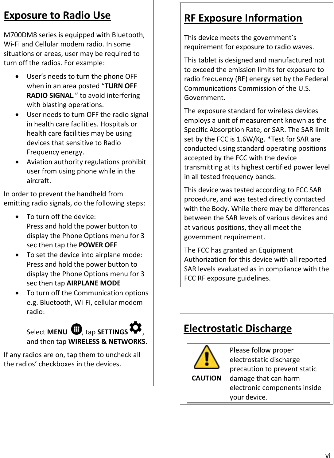 vi Exposure to Radio Use M700DM8 series is equipped with Bluetooth, Wi-Fi and Cellular modem radio. In some situations or areas, user may be required to turn off the radios. For example: User’s needs to turn the phone OFFwhen in an area posted “TURN OFFRADIO SIGNAL.” to avoid interferingwith blasting operations.User needs to turn OFF the radio signalin health care facilities. Hospitals orhealth care facilities may be usingdevices that sensitive to RadioFrequency energy.Aviation authority regulations prohibituser from using phone while in theaircraft.In order to prevent the handheld from emitting radio signals, do the following steps: To turn off the device:Press and hold the power button todisplay the Phone Options menu for 3sec then tap the POWER OFFTo set the device into airplane mode:Press and hold the power button todisplay the Phone Options menu for 3sec then tap AIRPLANE MODETo turn off the Communication optionse.g. Bluetooth, Wi-Fi, cellular modemradio:Select MENU   , tap SETTINGS , and then tap WIRELESS &amp; NETWORKS. If any radios are on, tap them to uncheck all the radios’ checkboxes in the devices. RF Exposure Information This device meets the government’s requirement for exposure to radio waves. This tablet is designed and manufactured not to exceed the emission limits for exposure to radio frequency (RF) energy set by the Federal Communications Commission of the U.S. Government.  The exposure standard for wireless devices employs a unit of measurement known as the Specific Absorption Rate, or SAR. The SAR limit set by the FCC is 1.6W/Kg. *Test for SAR are conducted using standard operating positions accepted by the FCC with the device transmitting at its highest certified power level in all tested frequency bands.  This device was tested according to FCC SAR procedure, and was tested directly contacted with the Body. While there may be differences between the SAR levels of various devices and at various positions, they all meet the government requirement.  The FCC has granted an Equipment Authorization for this device with all reported SAR levels evaluated as in compliance with the FCC RF exposure guidelines. Electrostatic Discharge CAUTION Please follow proper electrostatic discharge precaution to prevent static damage that can harm electronic components inside your device. 