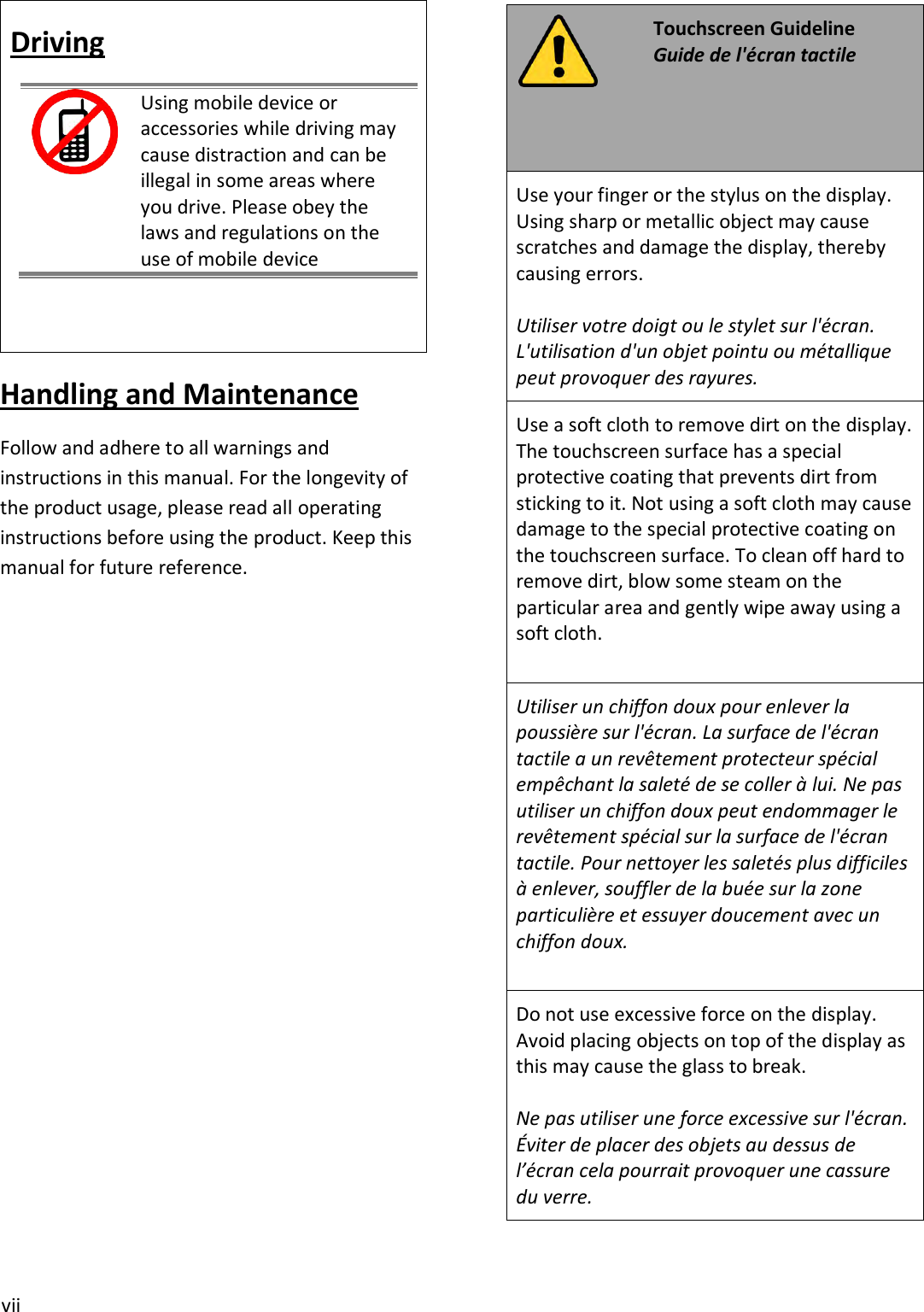 vii Driving Using mobile device or accessories while driving may cause distraction and can be illegal in some areas where you drive. Please obey the laws and regulations on the use of mobile device Handling and Maintenance Follow and adhere to all warnings and instructions in this manual. For the longevity of the product usage, please read all operating instructions before using the product. Keep this manual for future reference. Touchscreen Guideline Guide de l&apos;écran tactile Use your finger or the stylus on the display. Using sharp or metallic object may cause scratches and damage the display, thereby causing errors. Utiliser votre doigt ou le stylet sur l&apos;écran. L&apos;utilisation d&apos;un objet pointu ou métallique peut provoquer des rayures. Use a soft cloth to remove dirt on the display. The touchscreen surface has a special protective coating that prevents dirt from sticking to it. Not using a soft cloth may cause damage to the special protective coating on the touchscreen surface. To clean off hard to remove dirt, blow some steam on the particular area and gently wipe away using a soft cloth. Utiliser un chiffon doux pour enlever la poussière sur l&apos;écran. La surface de l&apos;écran tactile a un revêtement protecteur spécial empêchant la saleté de se coller à lui. Ne pas utiliser un chiffon doux peut endommager le revêtement spécial sur la surface de l&apos;écran tactile. Pour nettoyer les saletés plus difficiles à enlever, souffler de la buée sur la zone particulière et essuyer doucement avec un chiffon doux. Do not use excessive force on the display. Avoid placing objects on top of the display as this may cause the glass to break. Ne pas utiliser une force excessive sur l&apos;écran. Éviter de placer des objets au dessus de l’écran cela pourrait provoquer une cassure du verre.   