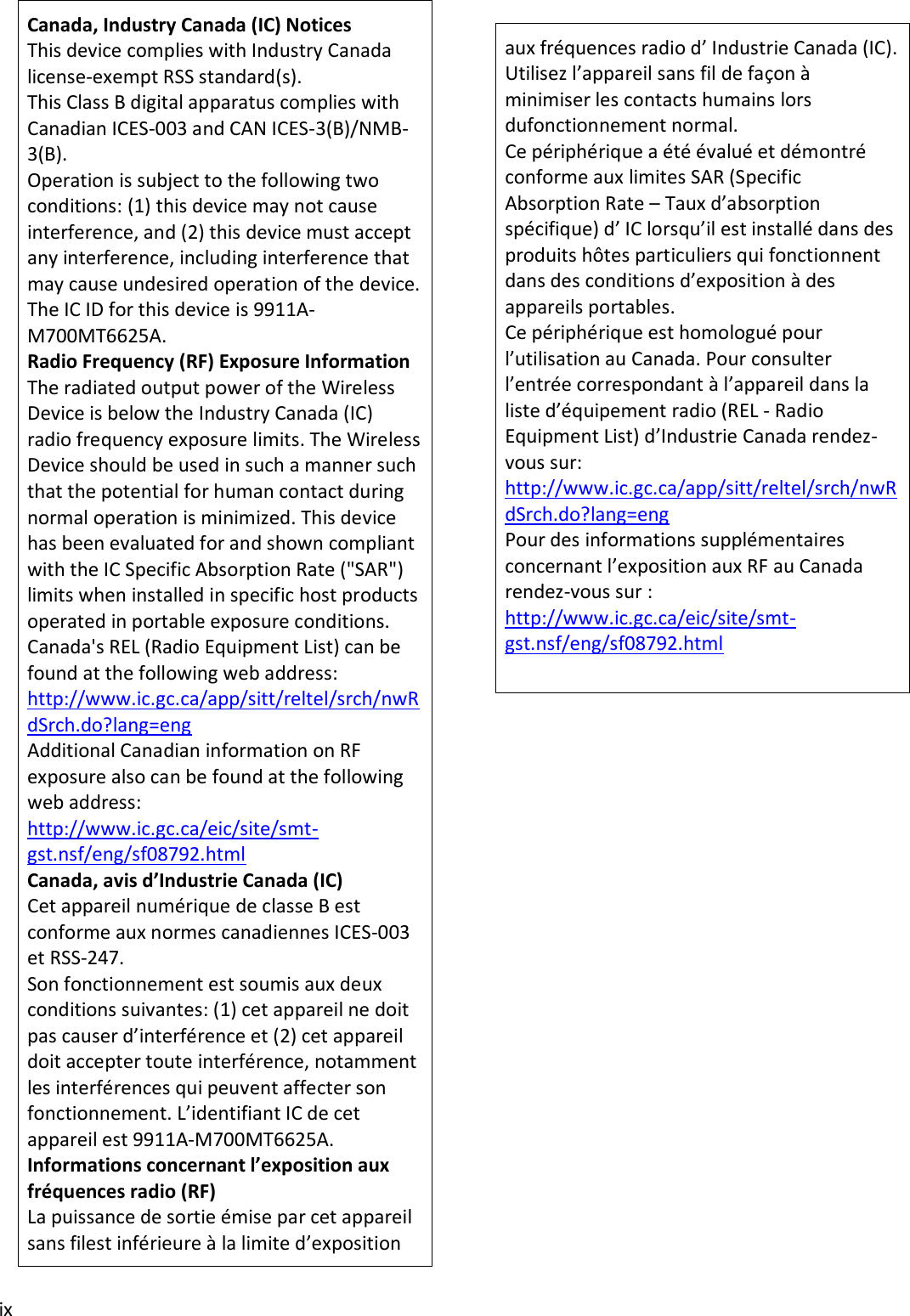 ix aux fréquences radio d’ Industrie Canada (IC). Utilisez l’appareil sans fil de façon à minimiser les contacts humains lors dufonctionnement normal. Ce périphérique a été évalué et démontré conforme aux limites SAR (Specific Absorption Rate – Taux d’absorption spécifique) d’ IC lorsqu’il est installé dans des produits hôtes particuliers qui fonctionnent dans des conditions d’exposition à des appareils portables. Ce périphérique est homologué pour l’utilisation au Canada. Pour consulter l’entrée correspondant à l’appareil dans la liste d’équipement radio (REL - Radio Equipment List) d’Industrie Canada rendez-vous sur: http://www.ic.gc.ca/app/sitt/reltel/srch/nwRdSrch.do?lang=eng Pour des informations supplémentaires concernant l’exposition aux RF au Canada rendez-vous sur : http://www.ic.gc.ca/eic/site/smt-gst.nsf/eng/sf08792.html Canada, Industry Canada (IC) Notices This device complies with Industry Canada license-exempt RSS standard(s).  This Class B digital apparatus complies with Canadian ICES-003 and CAN ICES-3(B)/NMB- 3(B). Operation is subject to the following two conditions: (1) this device may not cause interference, and (2) this device must accept any interference, including interference that may cause undesired operation of the device. The IC ID for this device is 9911A-M700MT6625A. Radio Frequency (RF) Exposure Information The radiated output power of the Wireless Device is below the Industry Canada (IC) radio frequency exposure limits. The Wireless Device should be used in such a manner such that the potential for human contact during normal operation is minimized. This device has been evaluated for and shown compliant with the IC Specific Absorption Rate (&quot;SAR&quot;) limits when installed in specific host products operated in portable exposure conditions. Canada&apos;s REL (Radio Equipment List) can be found at the following web address: http://www.ic.gc.ca/app/sitt/reltel/srch/nwRdSrch.do?lang=eng Additional Canadian information on RF exposure also can be found at the following web address: http://www.ic.gc.ca/eic/site/smt-gst.nsf/eng/sf08792.html Canada, avis d’Industrie Canada (IC) Cet appareil numérique de classe B est conforme aux normes canadiennes ICES-003 et RSS-247. Son fonctionnement est soumis aux deux conditions suivantes: (1) cet appareil ne doit pas causer d’interférence et (2) cet appareil doit accepter toute interférence, notamment les interférences qui peuvent affecter son fonctionnement. L’identifiant IC de cet appareil est 9911A-M700MT6625A. Informations concernant l’exposition aux fréquences radio (RF) La puissance de sortie émise par cet appareil sans filest inférieure à la limite d’exposition 