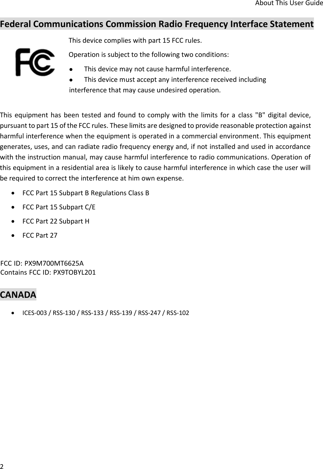 About This User Guide 2 Federal Communications Commission Radio Frequency Interface Statement This device complies with part 15 FCC rules.  Operation is subject to the following two conditions: This device may not cause harmful interference.This device must accept any interference received includinginterference that may cause undesired operation. This  equipment has been tested  and found to comply with the  limits  for a  class  &quot;B&quot; digital  device, pursuant to part 15 of the FCC rules. These limits are designed to provide reasonable protection against harmful interference when the equipment is operated in a commercial environment. This equipment generates, uses, and can radiate radio frequency energy and, if not installed and used in accordance with the instruction manual, may cause harmful interference to radio communications. Operation of this equipment in a residential area is likely to cause harmful interference in which case the user will be required to correct the interference at him own expense. FCC Part 15 Subpart B Regulations Class BFCC Part 15 Subpart C/EFCC Part 22 Subpart HFCC Part 27CANADA ICES-003 / RSS-130 / RSS-133 / RSS-139 / RSS-247 / RSS-102FCC ID: PX9M700MT6625A Contains FCC ID: PX9TOBYL201