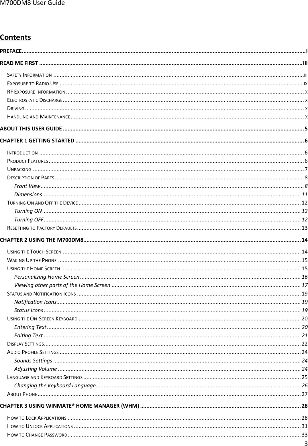 M700DM8 User Guide      3   Contents PREFACE .................................................................................................................................................................................... I READ ME FIRST ....................................................................................................................................................................... III SAFETY INFORMATION ...............................................................................................................................................................III EXPOSURE TO RADIO USE .......................................................................................................................................................... IX RF EXPOSURE INFORMATION ....................................................................................................................................................... X ELECTROSTATIC DISCHARGE ......................................................................................................................................................... X DRIVING ................................................................................................................................................................................. X HANDLING AND MAINTENANCE .................................................................................................................................................... X ABOUT THIS USER GUIDE ......................................................................................................................................................... 5 CHAPTER 1 GETTING STARTED ................................................................................................................................................. 6 INTRODUCTION ........................................................................................................................................................................ 6 PRODUCT FEATURES .................................................................................................................................................................. 6 UNPACKING ............................................................................................................................................................................ 7 DESCRIPTION OF PARTS .............................................................................................................................................................. 8 Front View ....................................................................................................................................................................... 8 Dimensions .................................................................................................................................................................... 11 TURNING ON AND OFF THE DEVICE ............................................................................................................................................. 12 Turning ON .................................................................................................................................................................... 12 Turning OFF ................................................................................................................................................................... 12 RESETTING TO FACTORY DEFAULTS .............................................................................................................................................. 13 CHAPTER 2 USING THE M700DM8 .......................................................................................................................................... 14 USING THE TOUCH SCREEN ....................................................................................................................................................... 14 WAKING UP THE PHONE .......................................................................................................................................................... 15 USING THE HOME SCREEN ........................................................................................................................................................ 15 Personalizing Home Screen ............................................................................................................................................ 16 Viewing other parts of the Home Screen ........................................................................................................................ 17 STATUS AND NOTIFICATION ICONS .............................................................................................................................................. 19 Notification Icons ........................................................................................................................................................... 19 Status Icons ................................................................................................................................................................... 19 USING THE ON-SCREEN KEYBOARD ............................................................................................................................................. 20 Entering Text ................................................................................................................................................................. 20 Editing Text ................................................................................................................................................................... 21 DISPLAY SETTINGS................................................................................................................................................................... 22 AUDIO PROFILE SETTINGS ......................................................................................................................................................... 24 Sounds Settings ............................................................................................................................................................. 24 Adjusting Volume .......................................................................................................................................................... 24 LANGUAGE AND KEYBOARD SETTINGS .......................................................................................................................................... 25 Changing the Keyboard Language .................................................................................................................................. 26 ABOUT PHONE ....................................................................................................................................................................... 27 CHAPTER 3 USING WINMATE® HOME MANAGER (WHM) ...................................................................................................... 28 HOW TO LOCK APPLICATIONS .................................................................................................................................................... 28 HOW TO UNLOCK APPLICATIONS ................................................................................................................................................ 31 HOW TO CHANGE PASSWORD .................................................................................................................................................... 33 