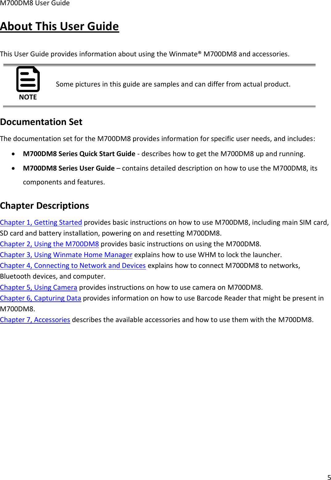 M700DM8 User Guide      5  About This User Guide This User Guide provides information about using the Winmate® M700DM8 and accessories. NOTE Some pictures in this guide are samples and can differ from actual product. Documentation Set The documentation set for the M700DM8 provides information for specific user needs, and includes:  M700DM8 Series Quick Start Guide - describes how to get the M700DM8 up and running.  M700DM8 Series User Guide – contains detailed description on how to use the M700DM8, its components and features. Chapter Descriptions Chapter 1, Getting Started provides basic instructions on how to use M700DM8, including main SIM card, SD card and battery installation, powering on and resetting M700DM8. Chapter 2, Using the M700DM8 provides basic instructions on using the M700DM8. Chapter 3, Using Winmate Home Manager explains how to use WHM to lock the launcher. Chapter 4, Connecting to Network and Devices explains how to connect M700DM8 to networks, Bluetooth devices, and computer. Chapter 5, Using Camera provides instructions on how to use camera on M700DM8. Chapter 6, Capturing Data provides information on how to use Barcode Reader that might be present in M700DM8. Chapter 7, Accessories describes the available accessories and how to use them with the M700DM8. 