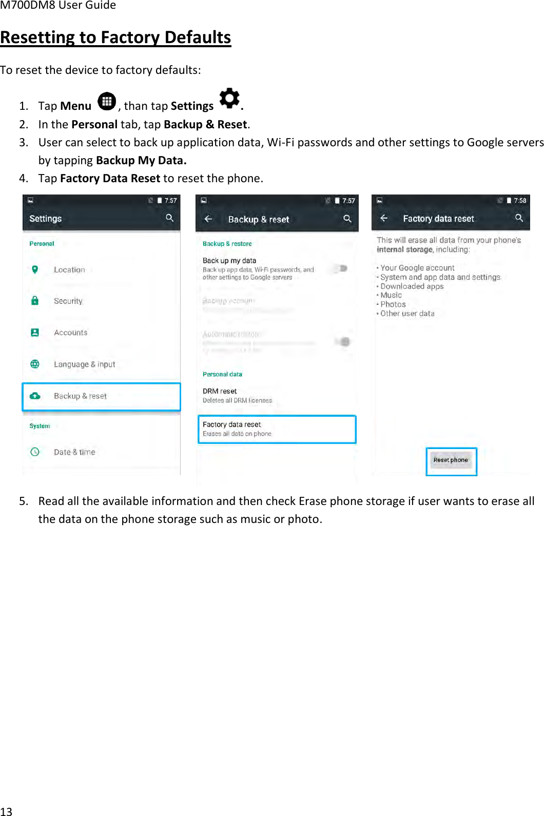 M700DM8 User Guide      13 Resetting to Factory Defaults To reset the device to factory defaults: 1. Tap Menu    , than tap Settings  . 2. In the Personal tab, tap Backup &amp; Reset. 3. User can select to back up application data, Wi-Fi passwords and other settings to Google servers by tapping Backup My Data. 4. Tap Factory Data Reset to reset the phone.  5. Read all the available information and then check Erase phone storage if user wants to erase all the data on the phone storage such as music or photo.