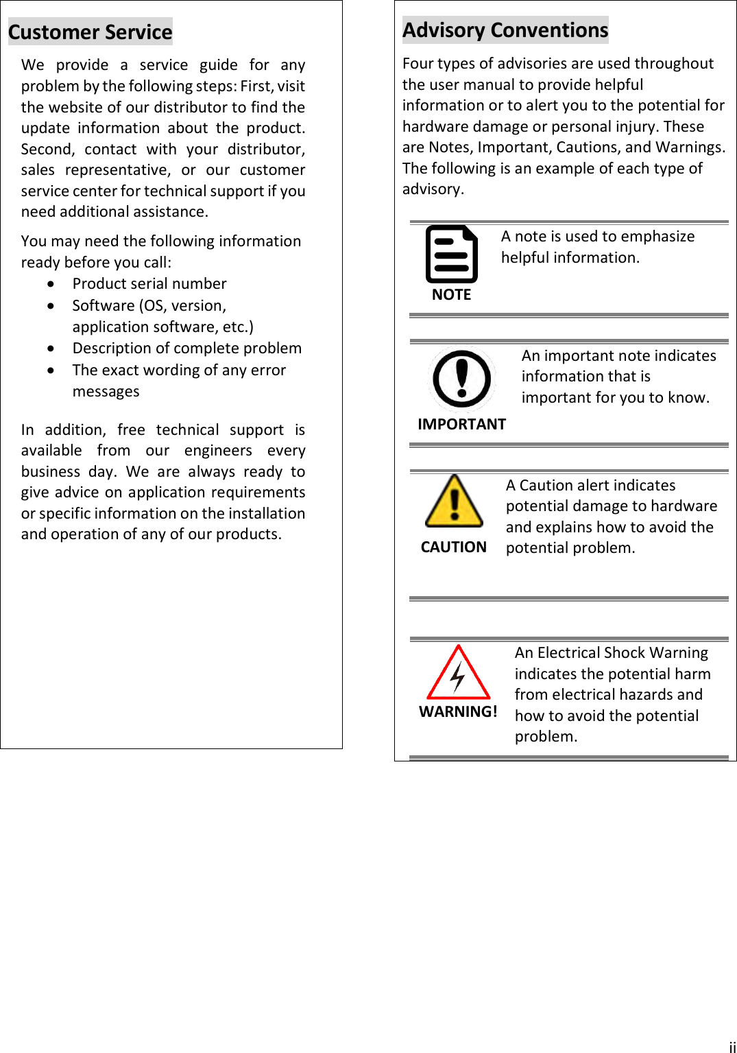  ii  Customer Service We  provide  a  service  guide  for  any problem by the following steps: First, visit the website of our distributor to find the update  information  about  the  product. Second,  contact  with  your  distributor, sales  representative,  or  our  customer service center for technical support if you need additional assistance. You may need the following information ready before you call:  Product serial number  Software (OS, version, application software, etc.)  Description of complete problem  The exact wording of any error messages In  addition,  free  technical  support  is available  from  our  engineers  every business  day.  We  are  always  ready  to give advice on application requirements or specific information on the installation and operation of any of our products.            Advisory Conventions Four types of advisories are used throughout the user manual to provide helpful information or to alert you to the potential for hardware damage or personal injury. These are Notes, Important, Cautions, and Warnings. The following is an example of each type of advisory.  NOTE A note is used to emphasize helpful information.  IMPORTANT An important note indicates information that is important for you to know.   CAUTION A Caution alert indicates potential damage to hardware and explains how to avoid the potential problem.   WARNING! An Electrical Shock Warning indicates the potential harm from electrical hazards and how to avoid the potential problem.   