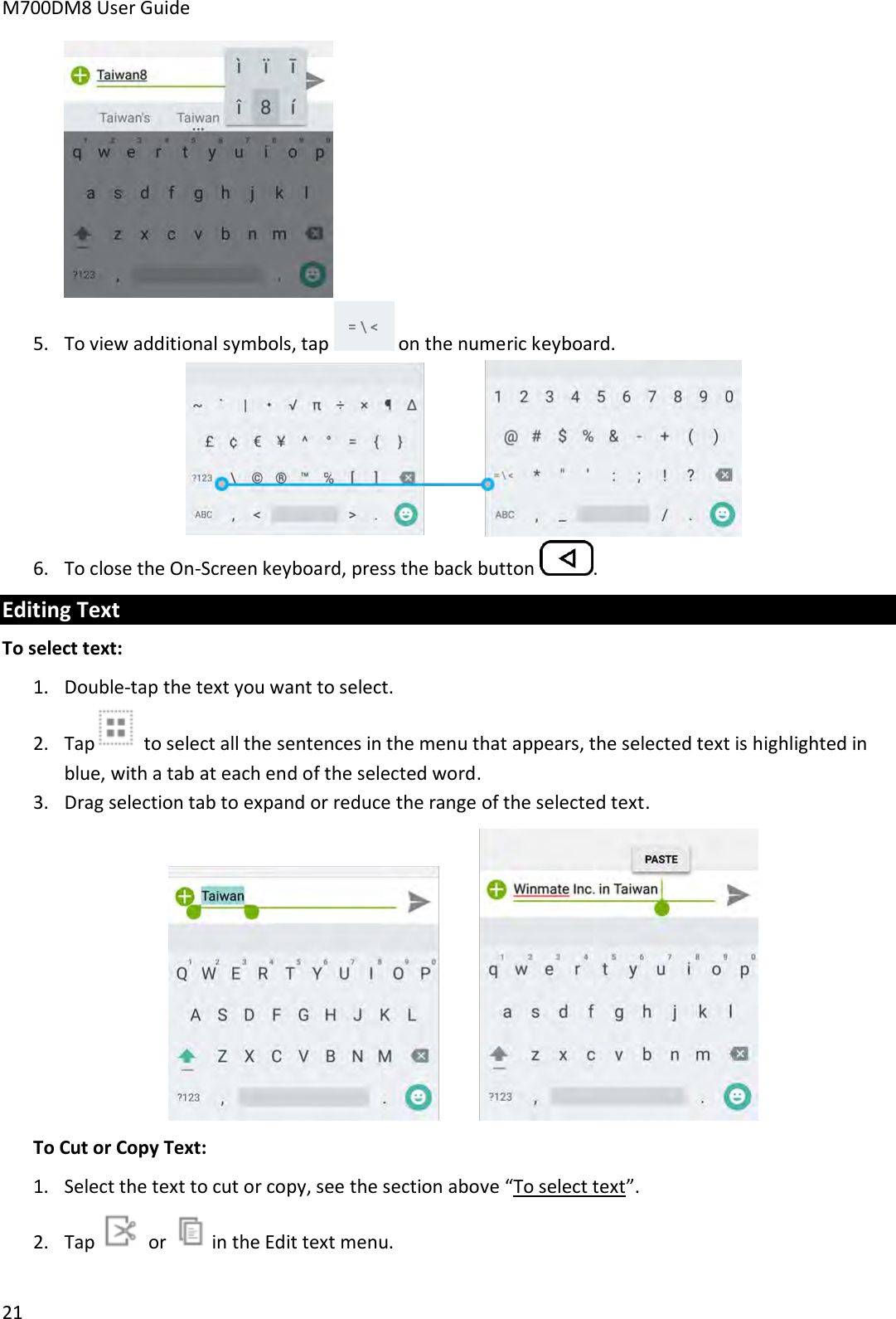 M700DM8 User Guide      21  5. To view additional symbols, tap   on the numeric keyboard.  6. To close the On-Screen keyboard, press the back button  . Editing Text To select text: 1. Double-tap the text you want to select. 2. Tap  to select all the sentences in the menu that appears, the selected text is highlighted in blue, with a tab at each end of the selected word. 3. Drag selection tab to expand or reduce the range of the selected text.  To Cut or Copy Text: 1. Select the text to cut or copy, see the section above “To select text”. 2. Tap   or   in the Edit text menu.  