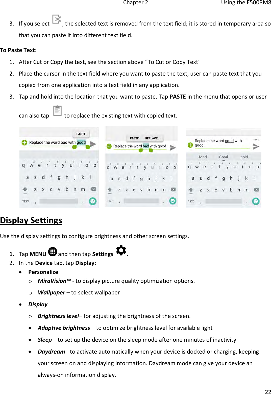   Chapter 2  Using the E500RM8  22  3. If you select  , the selected text is removed from the text field; it is stored in temporary area so that you can paste it into different text field. To Paste Text: 1. After Cut or Copy the text, see the section above “To Cut or Copy Text”  2. Place the cursor in the text field where you want to paste the text, user can paste text that you copied from one application into a text field in any application. 3. Tap and hold into the location that you want to paste. Tap PASTE in the menu that opens or user can also tap   to replace the existing text with copied text.  Display Settings Use the display settings to configure brightness and other screen settings. 1. Tap MENU   and then tap Settings  . 2. In the Device tab, tap Display:   Personalize o MiraVision™ - to display picture quality optimization options. o Wallpaper – to select wallpaper  Display o Brightness level– for adjusting the brightness of the screen.   Adaptive brightness – to optimize brightness level for available light  Sleep – to set up the device on the sleep mode after one minutes of inactivity  Daydream - to activate automatically when your device is docked or charging, keeping your screen on and displaying information. Daydream mode can give your device an always-on information display. 