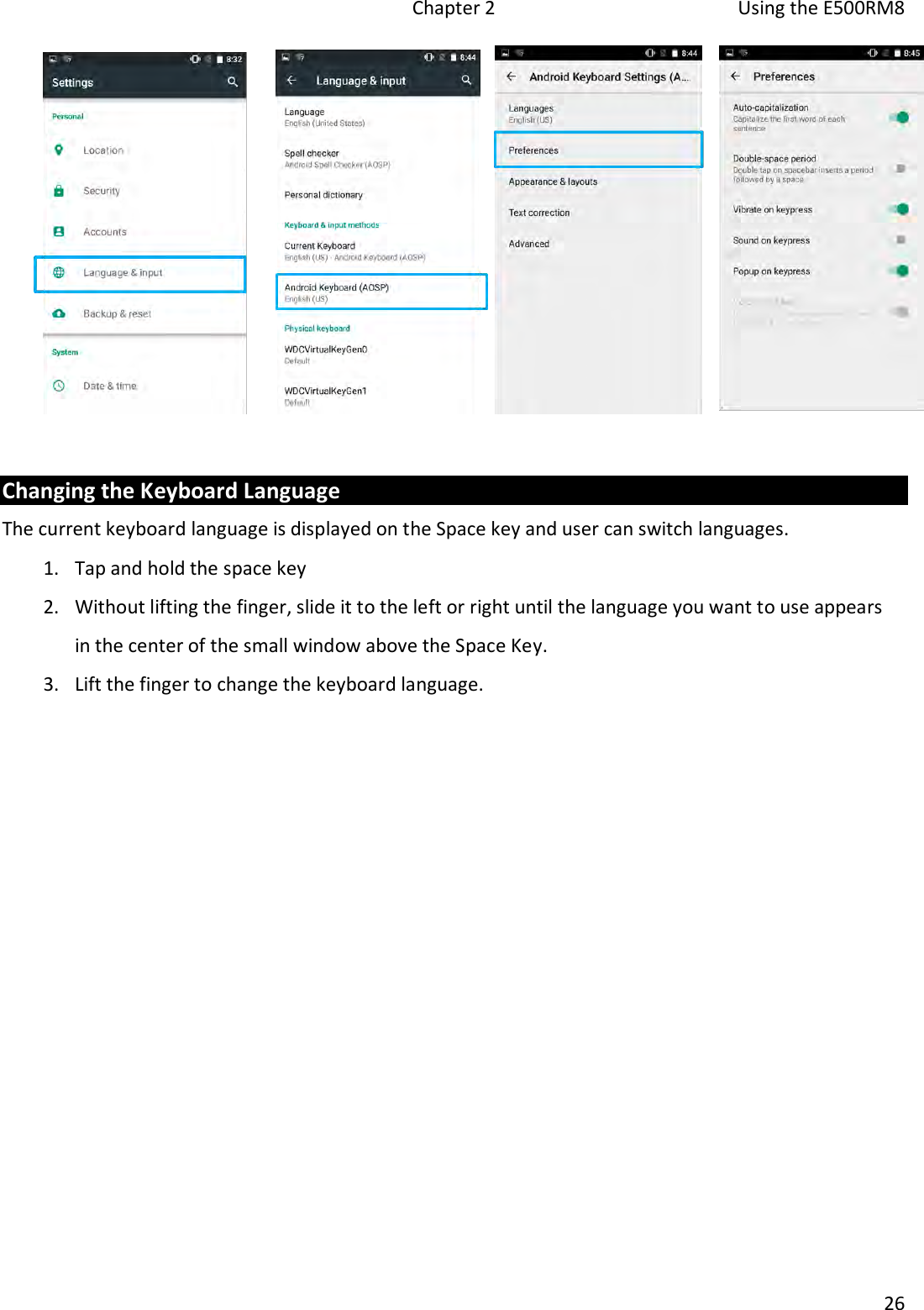   Chapter 2  Using the E500RM8  26    Changing the Keyboard Language The current keyboard language is displayed on the Space key and user can switch languages.  1. Tap and hold the space key  2. Without lifting the finger, slide it to the left or right until the language you want to use appears in the center of the small window above the Space Key. 3. Lift the finger to change the keyboard language.    