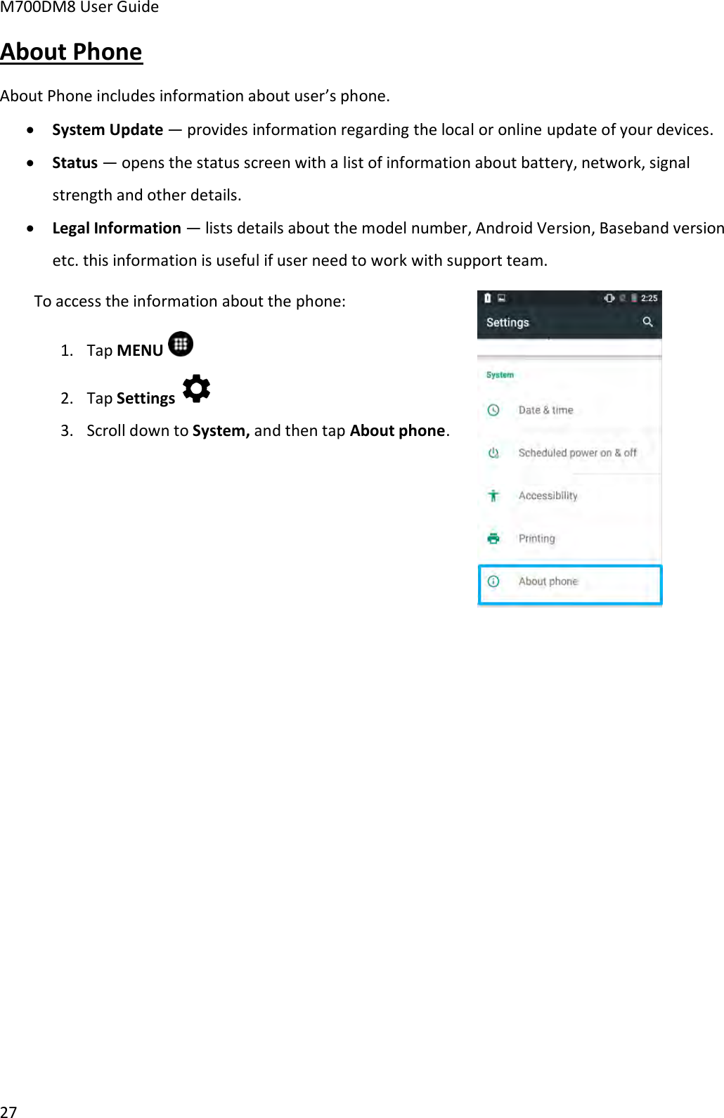 M700DM8 User Guide      27 About Phone About Phone includes information about user’s phone.  System Update — provides information regarding the local or online update of your devices.  Status — opens the status screen with a list of information about battery, network, signal strength and other details.   Legal Information — lists details about the model number, Android Version, Baseband version etc. this information is useful if user need to work with support team. To access the information about the phone: 1. Tap MENU   2. Tap Settings   3. Scroll down to System, and then tap About phone.  