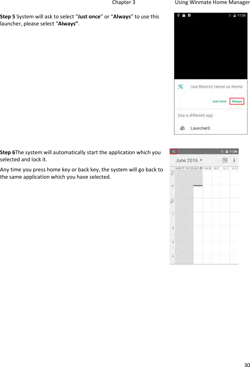   Chapter 3  Using Winmate Home Manager  30  Step 5 System will ask to select “Just once” or “Always” to use this launcher, please select “Always”.    Step 6The system will automatically start the application which you selected and lock it.  Any time you press home key or back key, the system will go back to the same application which you have selected.      