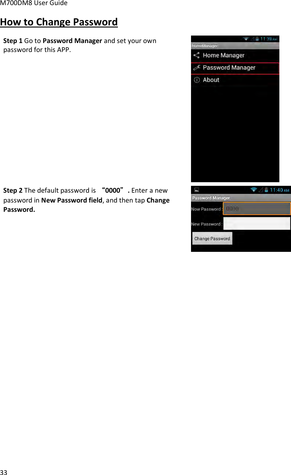 M700DM8 User Guide      33 How to Change Password Step 1 Go to Password Manager and set your own password for this APP.   Step 2 The default password is “0000”. Enter a new password in New Password field, and then tap Change Password.    