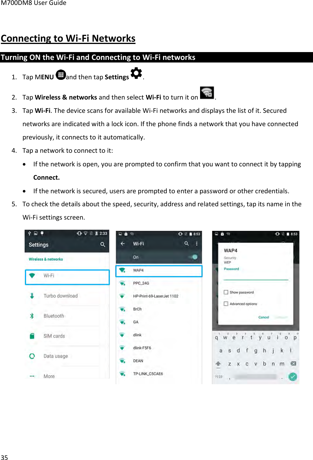 M700DM8 User Guide      35    Connecting to Wi-Fi Networks Turning ON the Wi-Fi and Connecting to Wi-Fi networks 1. Tap MENU  and then tap Settings . 2. Tap Wireless &amp; networks and then select Wi-Fi to turn it on  . 3. Tap Wi-Fi. The device scans for available Wi-Fi networks and displays the list of it. Secured networks are indicated with a lock icon. If the phone finds a network that you have connected previously, it connects to it automatically.  4. Tap a network to connect to it:  If the network is open, you are prompted to confirm that you want to connect it by tapping Connect.  If the network is secured, users are prompted to enter a password or other credentials. 5. To check the details about the speed, security, address and related settings, tap its name in the Wi-Fi settings screen.     