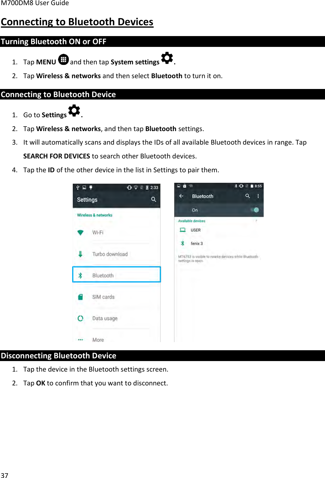 M700DM8 User Guide      37 Connecting to Bluetooth Devices Turning Bluetooth ON or OFF 1. Tap MENU   and then tap System settings . 2. Tap Wireless &amp; networks and then select Bluetooth to turn it on. Connecting to Bluetooth Device 1. Go to Settings . 2. Tap Wireless &amp; networks, and then tap Bluetooth settings. 3. It will automatically scans and displays the IDs of all available Bluetooth devices in range. Tap SEARCH FOR DEVICES to search other Bluetooth devices. 4. Tap the ID of the other device in the list in Settings to pair them.  Disconnecting Bluetooth Device 1. Tap the device in the Bluetooth settings screen. 2. Tap OK to confirm that you want to disconnect.     