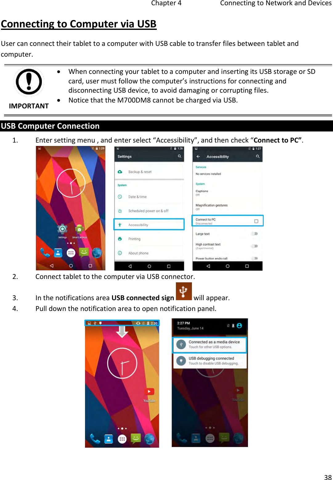   Chapter 4   Connecting to Network and Devices  38  Connecting to Computer via USB User can connect their tablet to a computer with USB cable to transfer files between tablet and computer.  IMPORTANT  When connecting your tablet to a computer and inserting its USB storage or SD card, user must follow the computer’s instructions for connecting and disconnecting USB device, to avoid damaging or corrupting files.  Notice that the M700DM8 cannot be charged via USB. USB Computer Connection 1. Enter setting menu , and enter select “Accessibility”, and then check “Connect to PC”.  2. Connect tablet to the computer via USB connector. 3. In the notifications area USB connected sign   will appear. 4. Pull down the notification area to open notification panel.   