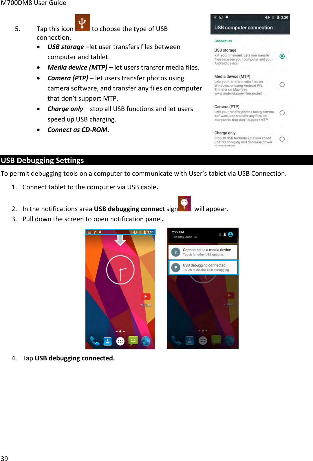 M700DM8 User Guide      39 5. Tap this icon   to choose the type of USB connection.  USB storage –let user transfers files between computer and tablet.  Media device (MTP) – let users transfer media files.  Camera (PTP) – let users transfer photos using camera software, and transfer any files on computer that don’t support MTP.  Charge only – stop all USB functions and let users speed up USB charging.  Connect as CD-ROM.   USB Debugging Settings To permit debugging tools on a computer to communicate with User’s tablet via USB Connection. 1. Connect tablet to the computer via USB cable. 2. In the notifications area USB debugging connect sign   will appear. 3. Pull down the screen to open notification panel.  4. Tap USB debugging connected.    
