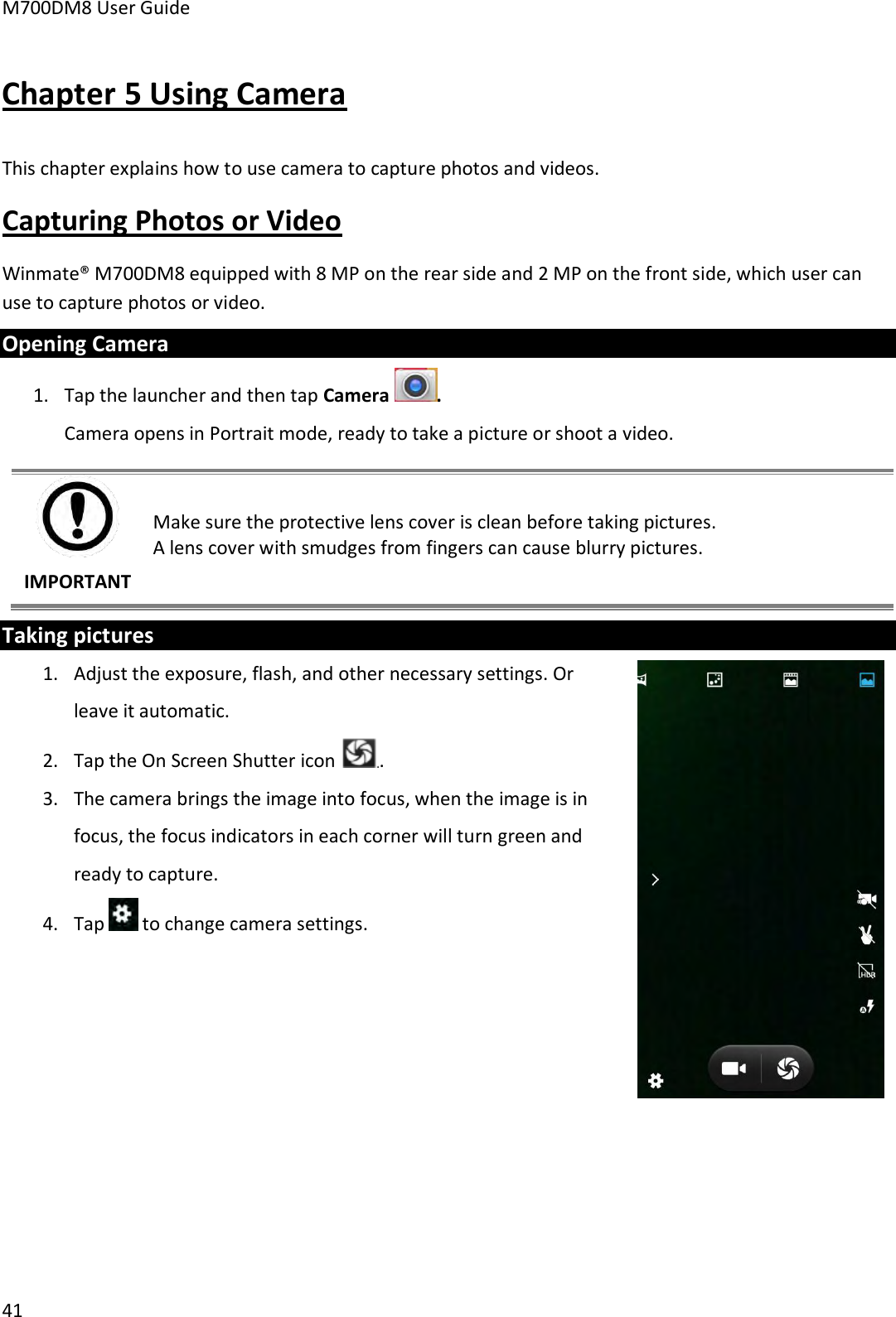 M700DM8 User Guide      41 Chapter 5 Using Camera This chapter explains how to use camera to capture photos and videos. Capturing Photos or Video Winmate® M700DM8 equipped with 8 MP on the rear side and 2 MP on the front side, which user can use to capture photos or video. Opening Camera 1. Tap the launcher and then tap Camera  . Camera opens in Portrait mode, ready to take a picture or shoot a video.  IMPORTANT Make sure the protective lens cover is clean before taking pictures.  A lens cover with smudges from fingers can cause blurry pictures. Taking pictures 1. Adjust the exposure, flash, and other necessary settings. Or leave it automatic. 2. Tap the On Screen Shutter icon  . 3. The camera brings the image into focus, when the image is in focus, the focus indicators in each corner will turn green and ready to capture. 4. Tap   to change camera settings.        