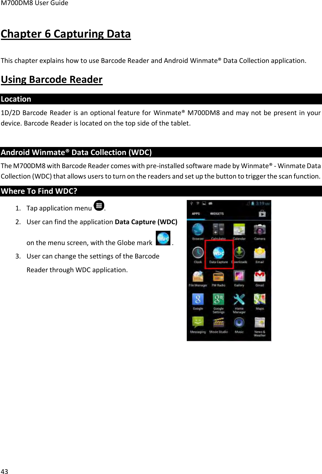 M700DM8 User Guide      43 Chapter 6 Capturing Data This chapter explains how to use Barcode Reader and Android Winmate® Data Collection application. Using Barcode Reader Location 1D/2D Barcode Reader is an optional feature for Winmate® M700DM8 and may not be present in your device. Barcode Reader is located on the top side of the tablet.     Android Winmate® Data Collection (WDC) The M700DM8 with Barcode Reader comes with pre-installed software made by Winmate® - Winmate Data Collection (WDC) that allows users to turn on the readers and set up the button to trigger the scan function. Where To Find WDC? 1. Tap application menu  . 2. User can find the application Data Capture (WDC) on the menu screen, with the Globe mark    . 3. User can change the settings of the Barcode Reader through WDC application.    