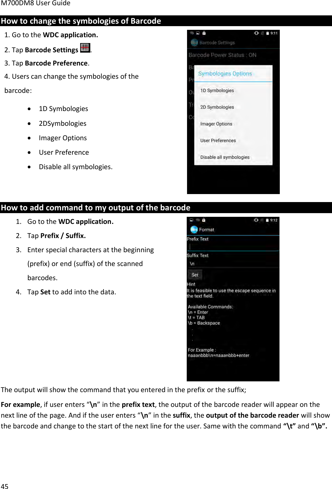 M700DM8 User Guide      45 How to change the symbologies of Barcode 1. Go to the WDC application. 2. Tap Barcode Settings  . 3. Tap Barcode Preference. 4. Users can change the symbologies of the barcode:  1D Symbologies  2DSymbologies  Imager Options  User Preference  Disable all symbologies.   How to add command to my output of the barcode 1. Go to the WDC application. 2. Tap Prefix / Suffix. 3. Enter special characters at the beginning (prefix) or end (suffix) of the scanned barcodes.  4. Tap Set to add into the data.    The output will show the command that you entered in the prefix or the suffix; For example, if user enters “\n” in the prefix text, the output of the barcode reader will appear on the next line of the page. And if the user enters “\n” in the suffix, the output of the barcode reader will show the barcode and change to the start of the next line for the user. Same with the command “\t” and “\b”.    