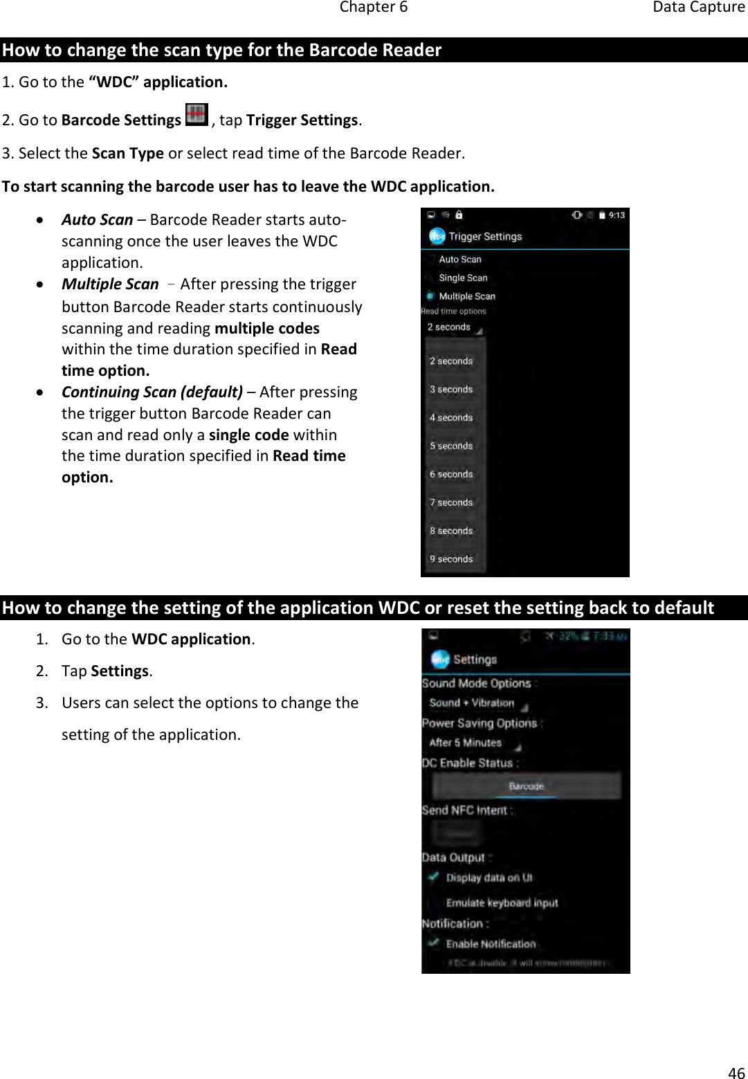   Chapter 6  Data Capture  46  How to change the scan type for the Barcode Reader 1. Go to the “WDC” application. 2. Go to Barcode Settings   , tap Trigger Settings. 3. Select the Scan Type or select read time of the Barcode Reader.   To start scanning the barcode user has to leave the WDC application.  Auto Scan – Barcode Reader starts auto-scanning once the user leaves the WDC application.  Multiple Scan –After pressing the trigger button Barcode Reader starts continuously scanning and reading multiple codes within the time duration specified in Read time option.  Continuing Scan (default) – After pressing the trigger button Barcode Reader can scan and read only a single code within the time duration specified in Read time option.  How to change the setting of the application WDC or reset the setting back to default 1. Go to the WDC application. 2. Tap Settings. 3. Users can select the options to change the setting of the application.    