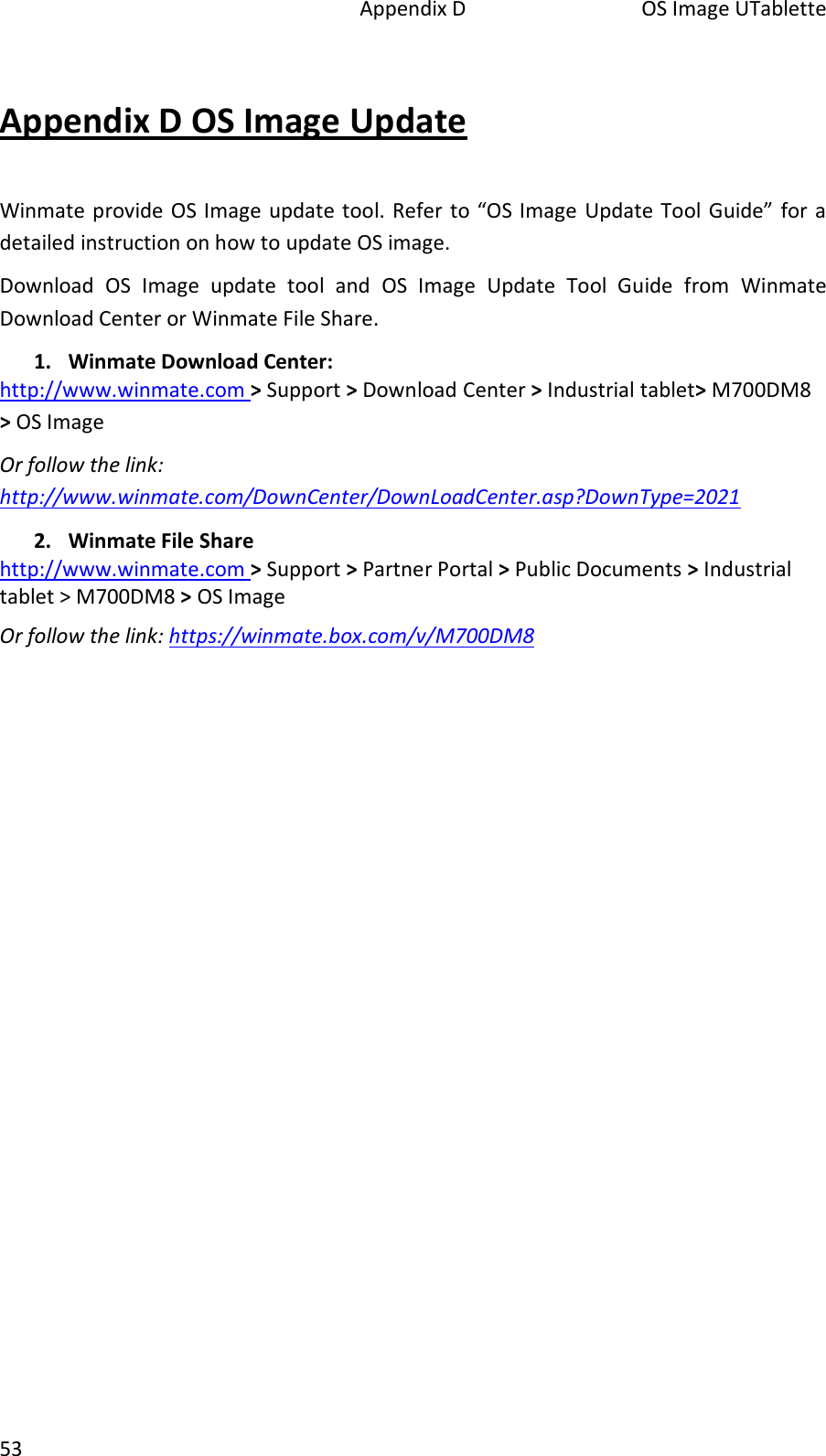   Appendix D  OS Image UTablette 53 Appendix D OS Image Update Winmate provide OS Image update tool. Refer to “OS Image  Update Tool Guide” for a detailed instruction on how to update OS image. Download  OS  Image  update  tool  and  OS  Image  Update  Tool  Guide  from  Winmate Download Center or Winmate File Share. 1. Winmate Download Center: http://www.winmate.com &gt; Support &gt; Download Center &gt; Industrial tablet&gt; M700DM8 &gt; OS Image Or follow the link: http://www.winmate.com/DownCenter/DownLoadCenter.asp?DownType=2021  2. Winmate File Share http://www.winmate.com &gt; Support &gt; Partner Portal &gt; Public Documents &gt; Industrial tablet &gt; M700DM8 &gt; OS Image Or follow the link: https://winmate.box.com/v/M700DM8 