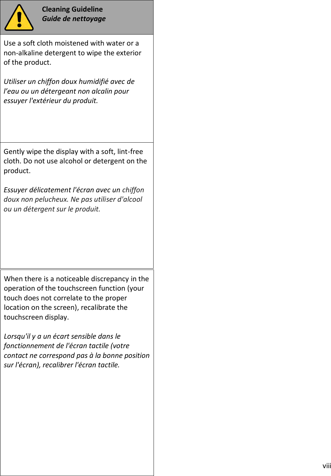 viii Cleaning Guideline Guide de nettoyage Use a soft cloth moistened with water or a non-alkaline detergent to wipe the exterior of the product. Utiliser un chiffon doux humidifié avec de l’eau ou un détergeant non alcalin pour essuyer l&apos;extérieur du produit. Gently wipe the display with a soft, lint-free cloth. Do not use alcohol or detergent on the product. Essuyer délicatement l&apos;écran avec un chiffon doux non pelucheux. Ne pas utiliser d&apos;alcool ou un détergent sur le produit. When there is a noticeable discrepancy in the operation of the touchscreen function (your touch does not correlate to the proper location on the screen), recalibrate the touchscreen display. Lorsqu&apos;il y a un écart sensible dans le fonctionnement de l&apos;écran tactile (votre contact ne correspond pas à la bonne position sur l&apos;écran), recalibrer l&apos;écran tactile. 
