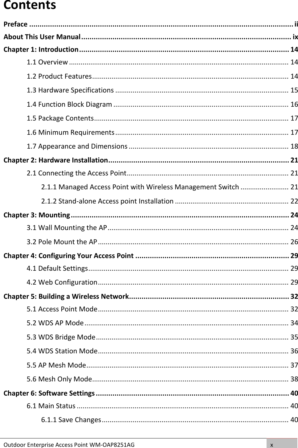 Outdoor Enterprise Access Point WM-OAP8251AG x  Contents Preface ............................................................................................................................... ii About This User Manual ..................................................................................................... ix Chapter 1: Introduction ..................................................................................................... 14 1.1 Overview .................................................................................................................. 14 1.2 Product Features ...................................................................................................... 14 1.3 Hardware Specifications .......................................................................................... 15 1.4 Function Block Diagram ........................................................................................... 16 1.5 Package Contents ..................................................................................................... 17 1.6 Minimum Requirements .......................................................................................... 17 1.7 Appearance and Dimensions ................................................................................... 18 Chapter 2: Hardware Installation ....................................................................................... 21 2.1 Connecting the Access Point .................................................................................... 21 2.1.1 Managed Access Point with Wireless Management Switch ......................... 21 2.1.2 Stand-alone Access point Installation ........................................................... 22 Chapter 3: Mounting ......................................................................................................... 24 3.1 Wall Mounting the AP .............................................................................................. 24 3.2 Pole Mount the AP ................................................................................................... 26 Chapter 4: Configuring Your Access Point .......................................................................... 29 4.1 Default Settings ........................................................................................................ 29 4.2 Web Configuration ................................................................................................... 29 Chapter 5: Building a Wireless Network ............................................................................. 32 5.1 Access Point Mode ................................................................................................... 32 5.2 WDS AP Mode .......................................................................................................... 34 5.3 WDS Bridge Mode .................................................................................................... 35 5.4 WDS Station Mode ................................................................................................... 36 5.5 AP Mesh Mode ......................................................................................................... 37 5.6 Mesh Only Mode ...................................................................................................... 38 Chapter 6: Software Settings ............................................................................................. 40 6.1 Main Status .............................................................................................................. 40 6.1.1 Save Changes ................................................................................................. 40 