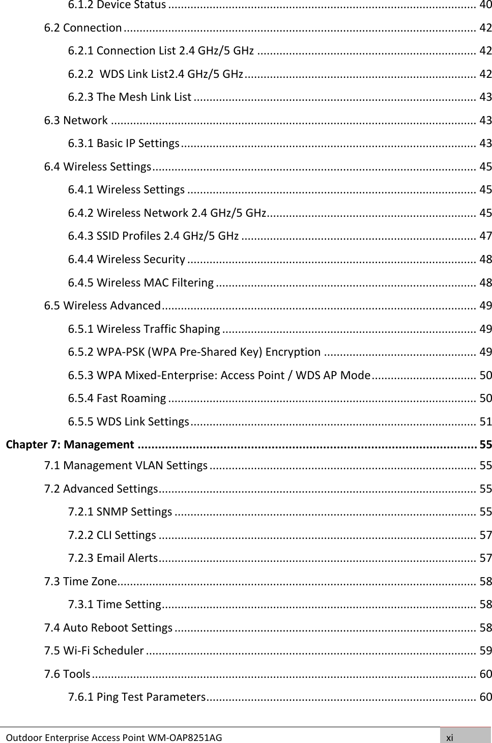 Outdoor Enterprise Access Point WM-OAP8251AG xi  6.1.2 Device Status ................................................................................................. 40 6.2 Connection ............................................................................................................... 42 6.2.1 Connection List 2.4 GHz/5 GHz ..................................................................... 42 6.2.2  WDS Link List2.4 GHz/5 GHz ......................................................................... 42 6.2.3 The Mesh Link List ......................................................................................... 43 6.3 Network ................................................................................................................... 43 6.3.1 Basic IP Settings ............................................................................................. 43 6.4 Wireless Settings ...................................................................................................... 45 6.4.1 Wireless Settings ........................................................................................... 45 6.4.2 Wireless Network 2.4 GHz/5 GHz .................................................................. 45 6.4.3 SSID Profiles 2.4 GHz/5 GHz .......................................................................... 47 6.4.4 Wireless Security ........................................................................................... 48 6.4.5 Wireless MAC Filtering .................................................................................. 48 6.5 Wireless Advanced ................................................................................................... 49 6.5.1 Wireless Traffic Shaping ................................................................................ 49 6.5.2 WPA-PSK (WPA Pre-Shared Key) Encryption ................................................ 49 6.5.3 WPA Mixed-Enterprise: Access Point / WDS AP Mode ................................. 50 6.5.4 Fast Roaming ................................................................................................. 50 6.5.5 WDS Link Settings .......................................................................................... 51 Chapter 7: Management ................................................................................................... 55 7.1 Management VLAN Settings .................................................................................... 55 7.2 Advanced Settings .................................................................................................... 55 7.2.1 SNMP Settings ............................................................................................... 55 7.2.2 CLI Settings .................................................................................................... 57 7.2.3 Email Alerts .................................................................................................... 57 7.3 Time Zone................................................................................................................. 58 7.3.1 Time Setting ................................................................................................... 58 7.4 Auto Reboot Settings ............................................................................................... 58 7.5 Wi-Fi Scheduler ........................................................................................................ 59 7.6 Tools ......................................................................................................................... 60 7.6.1 Ping Test Parameters ..................................................................................... 60 