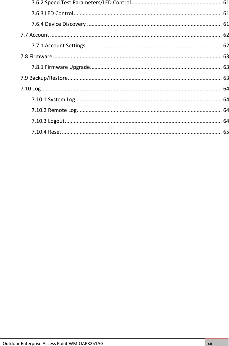 Outdoor Enterprise Access Point WM-OAP8251AG xii  7.6.2 Speed Test Parameters/LED Control ............................................................. 61 7.6.3 LED Control .................................................................................................... 61 7.6.4 Device Discovery ........................................................................................... 61 7.7 Account .................................................................................................................... 62 7.7.1 Account Settings ............................................................................................ 62 7.8 Firmware .................................................................................................................. 63 7.8.1 Firmware Upgrade ......................................................................................... 63 7.9 Backup/Restore ........................................................................................................ 63 7.10 Log .......................................................................................................................... 64 7.10.1 System Log ................................................................................................... 64 7.10.2 Remote Log .................................................................................................. 64 7.10.3 Logout .......................................................................................................... 64 7.10.4 Reset ............................................................................................................ 65  