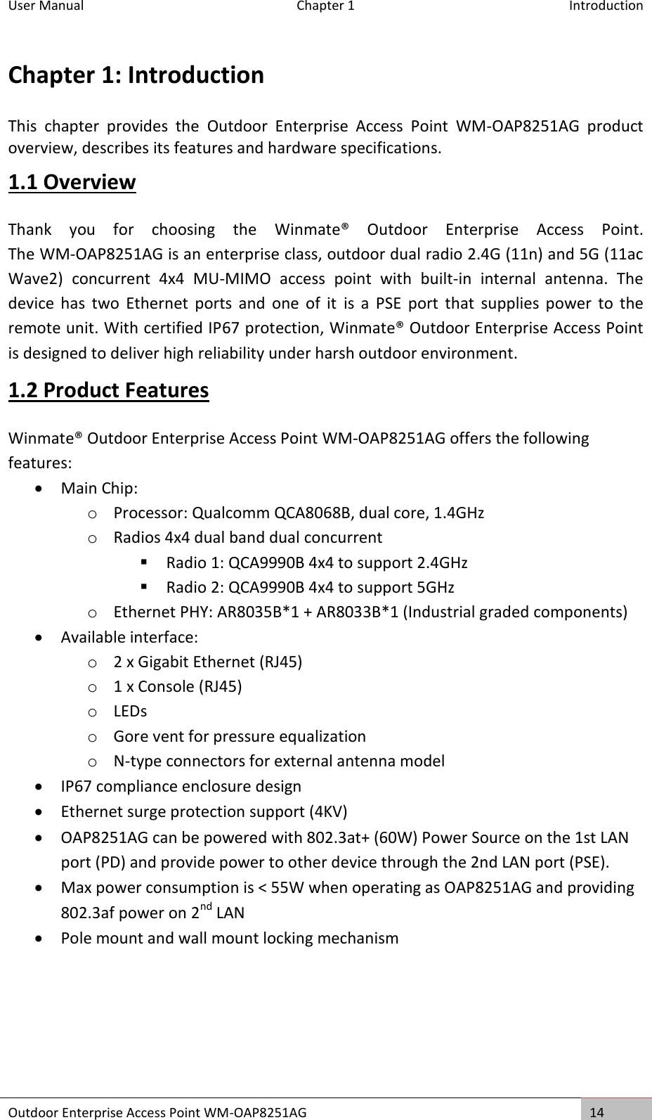 User Manual  Chapter 1  Introduction Outdoor Enterprise Access Point WM-OAP8251AG 14  Chapter 1: Introduction This  chapter  provides  the  Outdoor  Enterprise  Access  Point  WM-OAP8251AG  product overview, describes its features and hardware specifications. 1.1 Overview Thank  you  for  choosing  the  Winmate®  Outdoor  Enterprise  Access  Point.                         The WM-OAP8251AG is an enterprise class, outdoor dual radio 2.4G (11n) and 5G (11ac Wave2)  concurrent  4x4  MU-MIMO  access  point  with  built-in  internal  antenna.  The device  has  two  Ethernet  ports  and  one  of  it  is  a  PSE  port  that  supplies  power  to  the remote unit. With certified IP67 protection, Winmate® Outdoor Enterprise Access Point is designed to deliver high reliability under harsh outdoor environment.  1.2 Product Features Winmate® Outdoor Enterprise Access Point WM-OAP8251AG offers the following features:  Main Chip: o Processor: Qualcomm QCA8068B, dual core, 1.4GHz o Radios 4x4 dual band dual concurrent  Radio 1: QCA9990B 4x4 to support 2.4GHz  Radio 2: QCA9990B 4x4 to support 5GHz o Ethernet PHY: AR8035B*1 + AR8033B*1 (Industrial graded components)  Available interface: o 2 x Gigabit Ethernet (RJ45) o 1 x Console (RJ45) o LEDs o Gore vent for pressure equalization o N-type connectors for external antenna model  IP67 compliance enclosure design  Ethernet surge protection support (4KV)  OAP8251AG can be powered with 802.3at+ (60W) Power Source on the 1st LAN port (PD) and provide power to other device through the 2nd LAN port (PSE).  Max power consumption is &lt; 55W when operating as OAP8251AG and providing 802.3af power on 2nd LAN  Pole mount and wall mount locking mechanism   