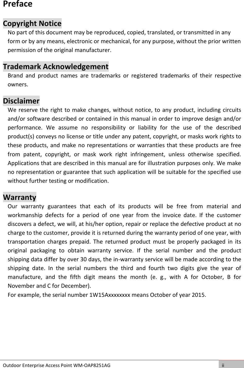 Outdoor Enterprise Access Point WM-OAP8251AG ii  Preface Copyright Notice No part of this document may be reproduced, copied, translated, or transmitted in any form or by any means, electronic or mechanical, for any purpose, without the prior written permission of the original manufacturer. Trademark Acknowledgement Brand  and  product  names  are  trademarks  or  registered  trademarks  of  their  respective owners. Disclaimer We reserve the right to make changes, without notice, to any product, including circuits and/or software described or contained in this manual in order to improve design and/or performance.  We  assume  no  responsibility  or  liability  for  the  use  of  the  described product(s) conveys no license or title under any patent, copyright, or masks work rights to these products, and make no representations or warranties that these products are free from  patent,  copyright,  or  mask  work  right  infringement,  unless  otherwise  specified. Applications that are described in this manual are for illustration purposes only. We make no representation or guarantee that such application will be suitable for the specified use without further testing or modification. Warranty Our  warranty  guarantees  that  each  of  its  products  will  be  free  from  material  and workmanship  defects  for  a  period  of  one  year  from  the  invoice  date.  If  the  customer discovers a defect, we will, at his/her option, repair or replace the defective product at no charge to the customer, provide it is returned during the warranty period of one year, with transportation  charges  prepaid.  The  returned  product  must  be  properly  packaged  in  its original  packaging  to  obtain  warranty  service.  If  the  serial  number  and  the  product shipping data differ by over 30 days, the in-warranty service will be made according to the shipping  date.  In  the  serial  numbers  the  third  and  fourth  two  digits  give  the  year  of manufacture,  and  the  fifth  digit  means  the  month  (e.  g.,  with  A  for  October,  B  for November and C for December). For example, the serial number 1W15Axxxxxxxx means October of year 2015.     