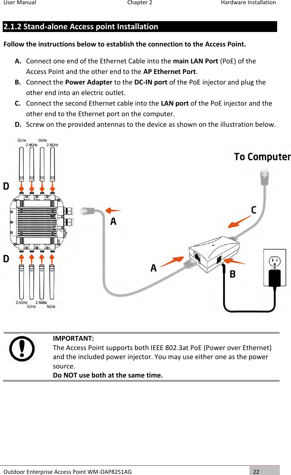 User Manual   Chapter 2  Hardware Installation Outdoor Enterprise Access Point WM-OAP8251AG 22  2.1.2 Stand-alone Access point Installation Follow the instructions below to establish the connection to the Access Point. A. Connect one end of the Ethernet Cable into the main LAN Port (PoE) of the Access Point and the other end to the AP Ethernet Port. B. Connect the Power Adapter to the DC-IN port of the PoE injector and plug the other end into an electric outlet. C. Connect the second Ethernet cable into the LAN port of the PoE injector and the other end to the Ethernet port on the computer. D. Screw on the provided antennas to the device as shown on the illustration below.     IMPORTANT: The Access Point supports both IEEE 802.3at PoE (Power over Ethernet) and the included power injector. You may use either one as the power source. Do NOT use both at the same time.  