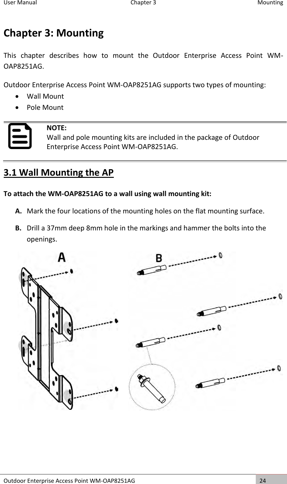 User Manual   Chapter 3  Mounting Outdoor Enterprise Access Point WM-OAP8251AG 24  Chapter 3: Mounting This  chapter  describes  how  to  mount  the  Outdoor  Enterprise  Access  Point  WM-OAP8251AG. Outdoor Enterprise Access Point WM-OAP8251AG supports two types of mounting:  Wall Mount  Pole Mount  NOTE: Wall and pole mounting kits are included in the package of Outdoor Enterprise Access Point WM-OAP8251AG. 3.1 Wall Mounting the AP To attach the WM-OAP8251AG to a wall using wall mounting kit: A. Mark the four locations of the mounting holes on the flat mounting surface. B. Drill a 37mm deep 8mm hole in the markings and hammer the bolts into the openings.       