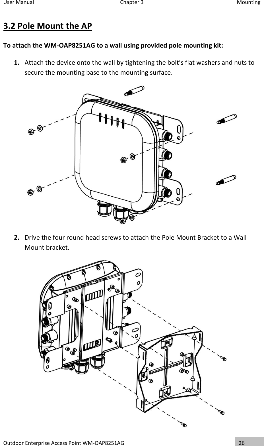 User Manual   Chapter 3  Mounting Outdoor Enterprise Access Point WM-OAP8251AG 26  3.2 Pole Mount the AP To attach the WM-OAP8251AG to a wall using provided pole mounting kit: 1. Attach the device onto the wall by tightening the bolt’s flat washers and nuts to secure the mounting base to the mounting surface.  2. Drive the four round head screws to attach the Pole Mount Bracket to a Wall Mount bracket.   