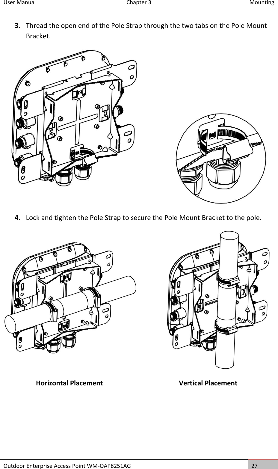 User Manual   Chapter 3  Mounting Outdoor Enterprise Access Point WM-OAP8251AG 27  3. Thread the open end of the Pole Strap through the two tabs on the Pole Mount Bracket.  4. Lock and tighten the Pole Strap to secure the Pole Mount Bracket to the pole.  Horizontal Placement Vertical Placement    