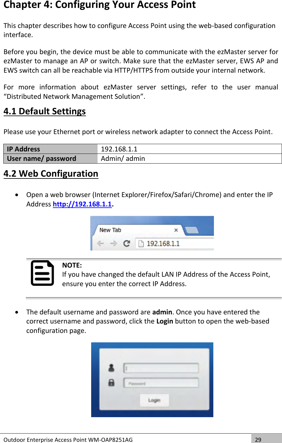  Outdoor Enterprise Access Point WM-OAP8251AG 29  Chapter 4: Configuring Your Access Point This chapter describes how to configure Access Point using the web-based configuration interface. Before you begin, the device must be able to communicate with the ezMaster server for ezMaster to manage an AP or switch. Make sure that the ezMaster server, EWS AP and EWS switch can all be reachable via HTTP/HTTPS from outside your internal network. For  more  information  about  ezMaster  server  settings,  refer  to  the  user  manual “Distributed Network Management Solution”. 4.1 Default Settings Please use your Ethernet port or wireless network adapter to connect the Access Point. IP Address 192.168.1.1 User name/ password Admin/ admin 4.2 Web Configuration  Open a web browser (Internet Explorer/Firefox/Safari/Chrome) and enter the IP Address http://192.168.1.1.   NOTE: If you have changed the default LAN IP Address of the Access Point, ensure you enter the correct IP Address.  The default username and password are admin. Once you have entered the correct username and password, click the Login button to open the web-based configuration page.  