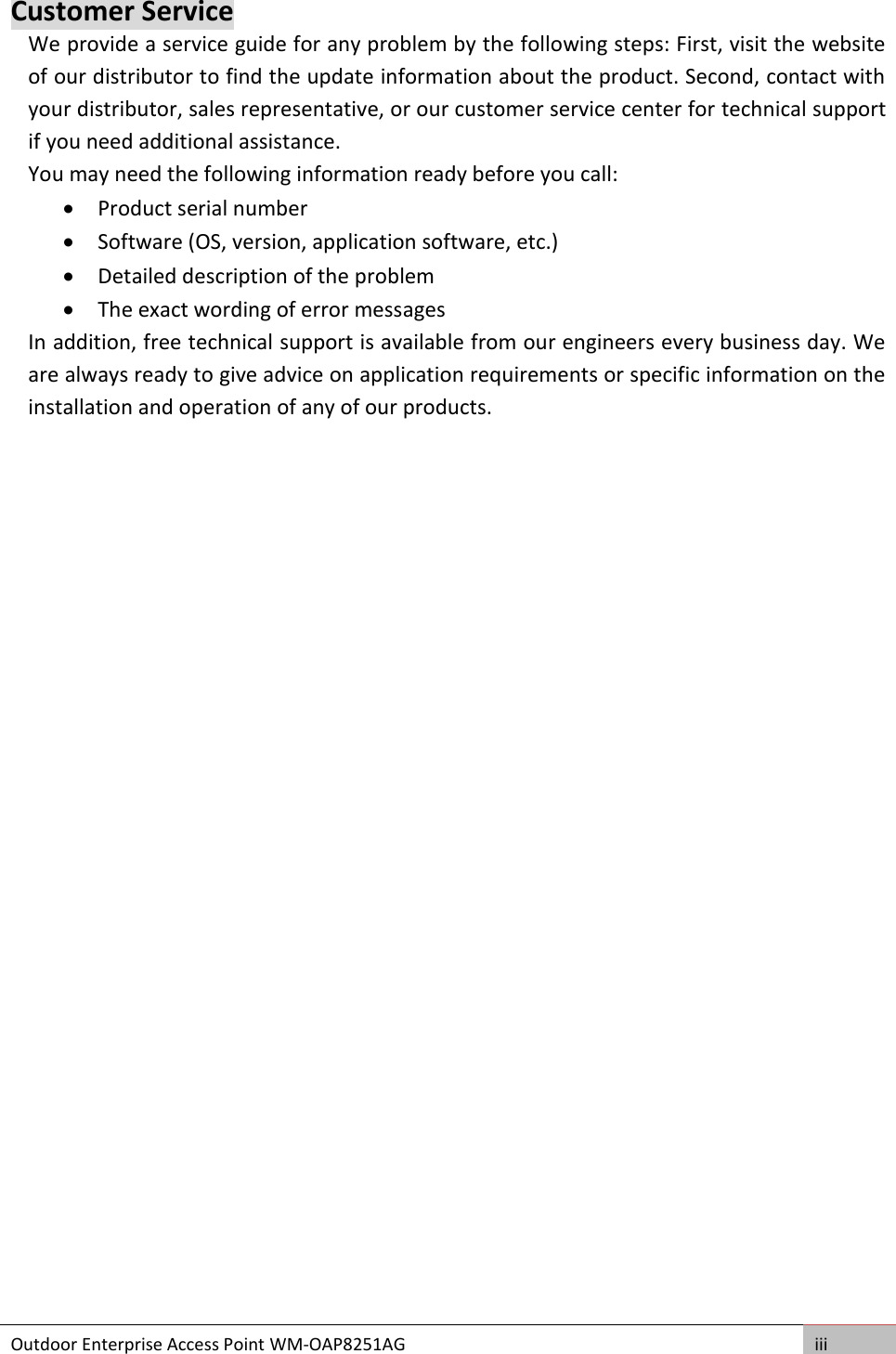 Outdoor Enterprise Access Point WM-OAP8251AG iii  Customer Service We provide a service guide for any problem by the following steps: First, visit the website of our distributor to find the update information about the product. Second, contact with your distributor, sales representative, or our customer service center for technical support if you need additional assistance. You may need the following information ready before you call:  Product serial number  Software (OS, version, application software, etc.)  Detailed description of the problem  The exact wording of error messages In addition, free technical support is available from our engineers every business day. We are always ready to give advice on application requirements or specific information on the installation and operation of any of our products.    