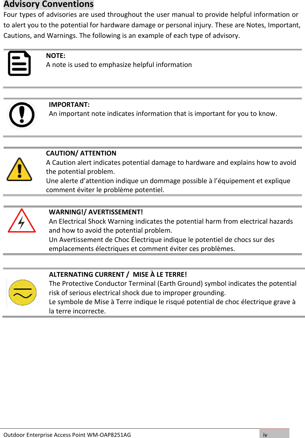 Outdoor Enterprise Access Point WM-OAP8251AG iv  Advisory Conventions Four types of advisories are used throughout the user manual to provide helpful information or to alert you to the potential for hardware damage or personal injury. These are Notes, Important, Cautions, and Warnings. The following is an example of each type of advisory.  NOTE: A note is used to emphasize helpful information    IMPORTANT: An important note indicates information that is important for you to know.     CAUTION/ ATTENTION A Caution alert indicates potential damage to hardware and explains how to avoid the potential problem. Une alerte d’attention indique un dommage possible à l’équipement et explique comment éviter le problème potentiel.   WARNING!/ AVERTISSEMENT! An Electrical Shock Warning indicates the potential harm from electrical hazards and how to avoid the potential problem. Un Avertissement de Choc Électrique indique le potentiel de chocs sur des emplacements électriques et comment éviter ces problèmes.       ALTERNATING CURRENT /  MISE À LE TERRE! The Protective Conductor Terminal (Earth Ground) symbol indicates the potential risk of serious electrical shock due to improper grounding. Le symbole de Mise à Terre indique le risqué potential de choc électrique grave à la terre incorrecte. 