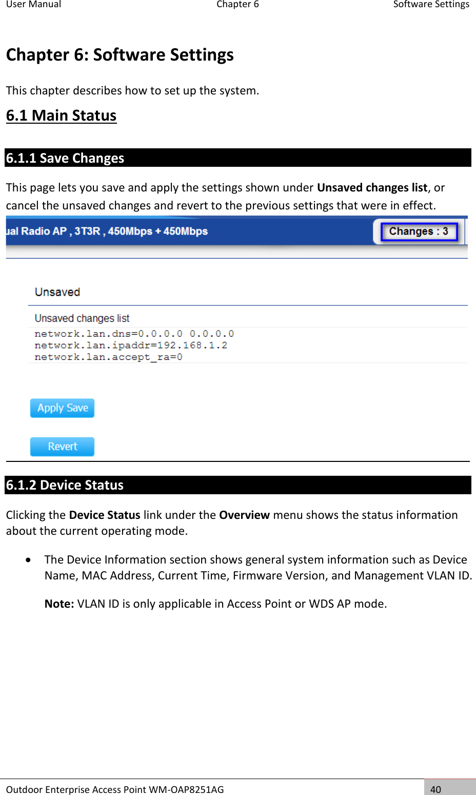 User Manual  Chapter 6  Software Settings Outdoor Enterprise Access Point WM-OAP8251AG 40  Chapter 6: Software Settings This chapter describes how to set up the system. 6.1 Main Status 6.1.1 Save Changes This page lets you save and apply the settings shown under Unsaved changes list, or cancel the unsaved changes and revert to the previous settings that were in effect.  6.1.2 Device Status Clicking the Device Status link under the Overview menu shows the status information about the current operating mode.  The Device Information section shows general system information such as Device Name, MAC Address, Current Time, Firmware Version, and Management VLAN ID.  Note: VLAN ID is only applicable in Access Point or WDS AP mode.   