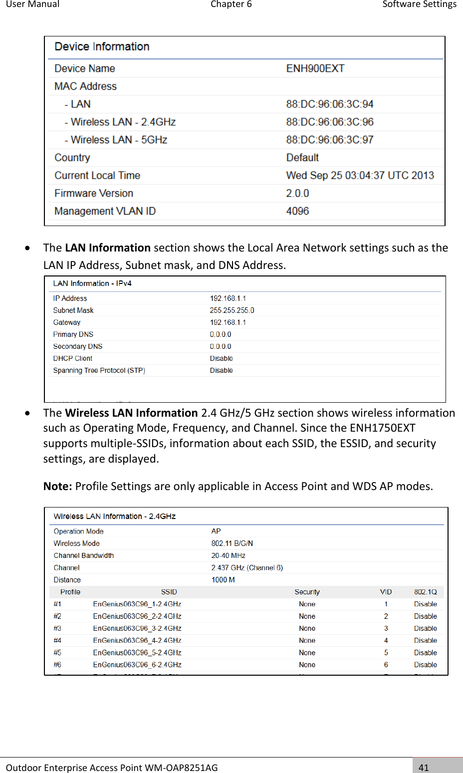 User Manual  Chapter 6  Software Settings Outdoor Enterprise Access Point WM-OAP8251AG 41    The LAN Information section shows the Local Area Network settings such as the LAN IP Address, Subnet mask, and DNS Address.   The Wireless LAN Information 2.4 GHz/5 GHz section shows wireless information such as Operating Mode, Frequency, and Channel. Since the ENH1750EXT supports multiple-SSIDs, information about each SSID, the ESSID, and security settings, are displayed.  Note: Profile Settings are only applicable in Access Point and WDS AP modes.  