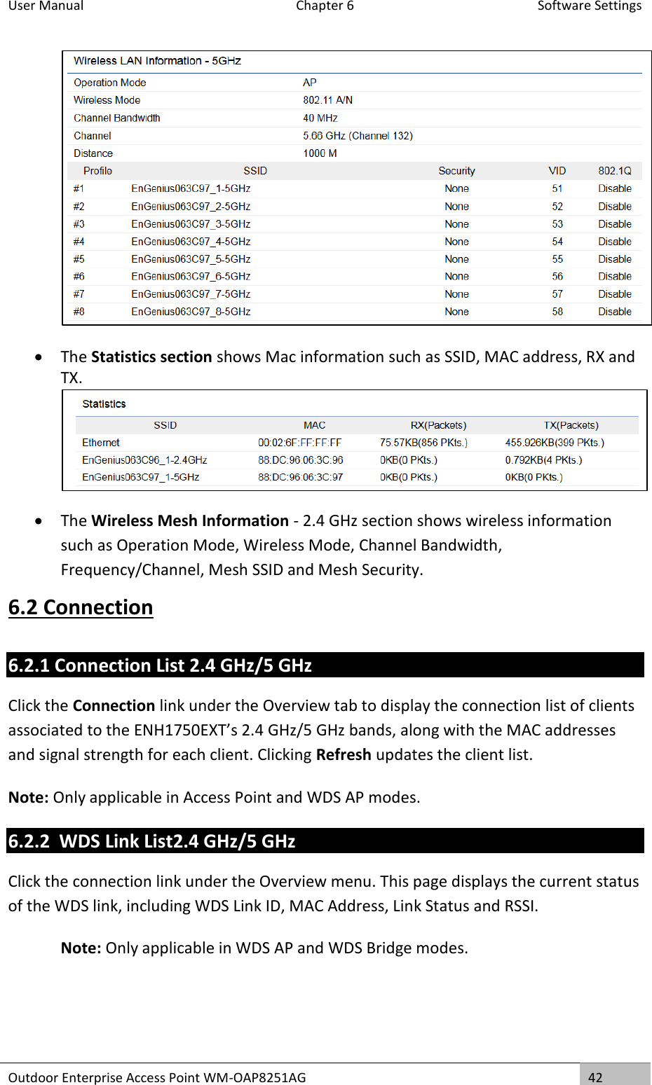 User Manual  Chapter 6  Software Settings Outdoor Enterprise Access Point WM-OAP8251AG 42    The Statistics section shows Mac information such as SSID, MAC address, RX and TX.   The Wireless Mesh Information - 2.4 GHz section shows wireless information such as Operation Mode, Wireless Mode, Channel Bandwidth, Frequency/Channel, Mesh SSID and Mesh Security. 6.2 Connection 6.2.1 Connection List 2.4 GHz/5 GHz Click the Connection link under the Overview tab to display the connection list of clients associated to the ENH1750EXT’s 2.4 GHz/5 GHz bands, along with the MAC addresses and signal strength for each client. Clicking Refresh updates the client list. Note: Only applicable in Access Point and WDS AP modes. 6.2.2  WDS Link List2.4 GHz/5 GHz Click the connection link under the Overview menu. This page displays the current status of the WDS link, including WDS Link ID, MAC Address, Link Status and RSSI. Note: Only applicable in WDS AP and WDS Bridge modes.    