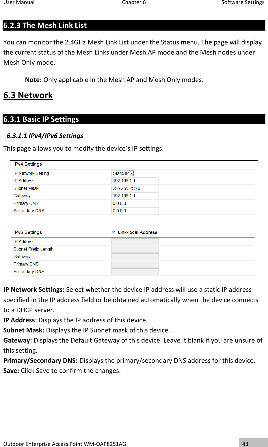 User Manual  Chapter 6  Software Settings Outdoor Enterprise Access Point WM-OAP8251AG 43  6.2.3 The Mesh Link List You can monitor the 2.4GHz Mesh Link List under the Status menu. The page will display the current status of the Mesh Links under Mesh AP mode and the Mesh nodes under Mesh Only mode. Note: Only applicable in the Mesh AP and Mesh Only modes. 6.3 Network 6.3.1 Basic IP Settings 6.3.1.1 IPv4/IPv6 Settings This page allows you to modify the device’s IP settings.  IP Network Settings: Select whether the device IP address will use a static IP address specified in the IP address field or be obtained automatically when the device connects to a DHCP server. IP Address: Displays the IP address of this device. Subnet Mask: Displays the IP Subnet mask of this device. Gateway: Displays the Default Gateway of this device. Leave it blank if you are unsure of this setting. Primary/Secondary DNS: Displays the primary/secondary DNS address for this device. Save: Click Save to confirm the changes.    