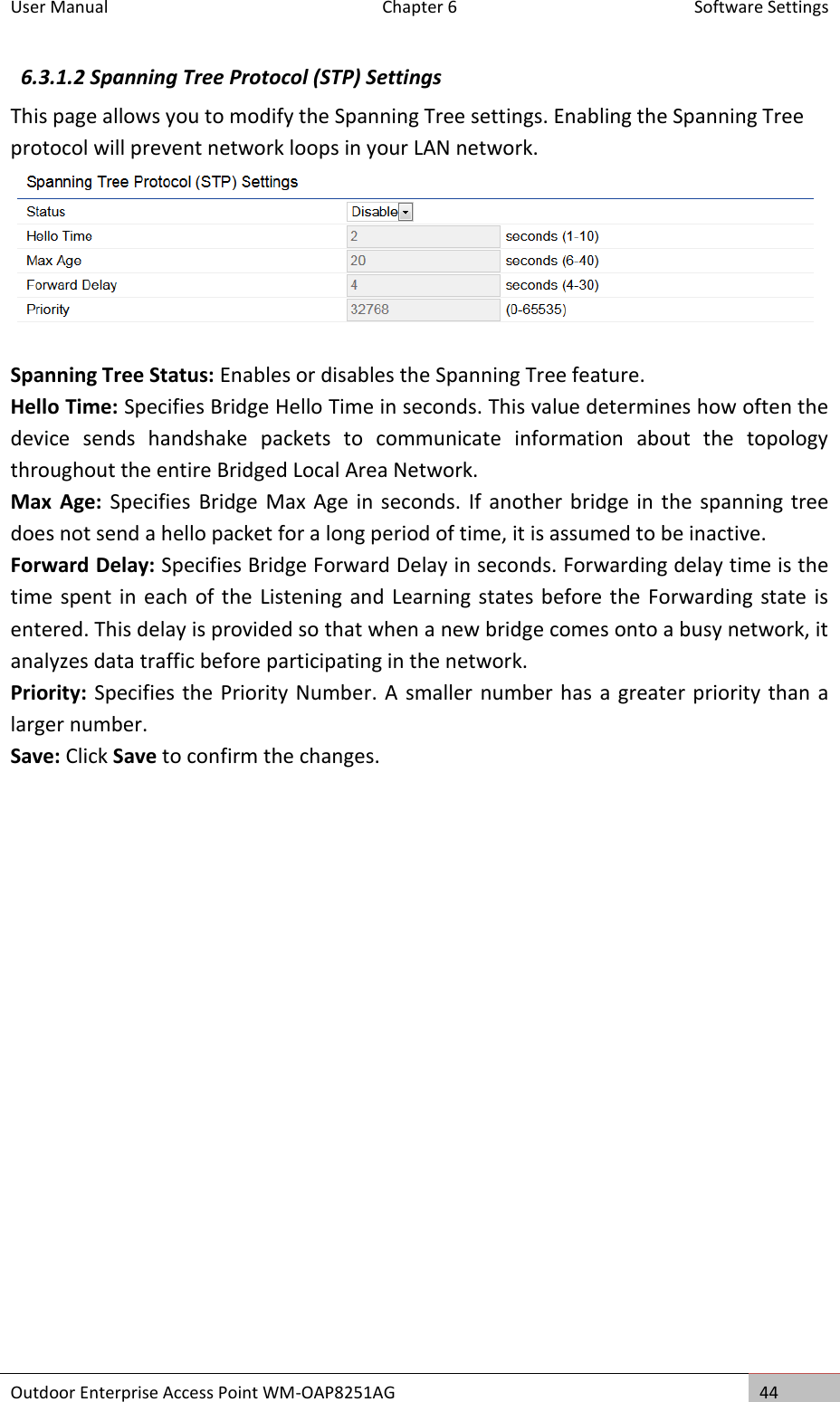 User Manual  Chapter 6  Software Settings Outdoor Enterprise Access Point WM-OAP8251AG 44  6.3.1.2 Spanning Tree Protocol (STP) Settings This page allows you to modify the Spanning Tree settings. Enabling the Spanning Tree protocol will prevent network loops in your LAN network.  Spanning Tree Status: Enables or disables the Spanning Tree feature. Hello Time: Specifies Bridge Hello Time in seconds. This value determines how often the device  sends  handshake  packets  to  communicate  information  about  the  topology throughout the entire Bridged Local Area Network. Max  Age:  Specifies  Bridge Max Age  in seconds. If  another bridge in the spanning  tree does not send a hello packet for a long period of time, it is assumed to be inactive. Forward Delay: Specifies Bridge Forward Delay in seconds. Forwarding delay time is the time spent in each of the Listening  and Learning states before the Forwarding state is entered. This delay is provided so that when a new bridge comes onto a busy network, it analyzes data traffic before participating in the network. Priority: Specifies the Priority Number. A smaller number has a greater priority than a larger number. Save: Click Save to confirm the changes.    