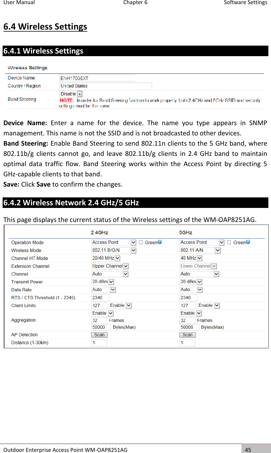 User Manual  Chapter 6  Software Settings Outdoor Enterprise Access Point WM-OAP8251AG 45  6.4 Wireless Settings 6.4.1 Wireless Settings  Device  Name:  Enter  a  name  for  the  device.  The  name  you  type  appears  in  SNMP management. This name is not the SSID and is not broadcasted to other devices. Band Steering: Enable Band Steering to send 802.11n clients to the 5 GHz band, where 802.11b/g  clients cannot  go,  and  leave  802.11b/g  clients in  2.4  GHz band  to  maintain optimal  data  traffic  flow.  Band  Steering  works  within  the  Access  Point  by  directing  5 GHz-capable clients to that band. Save: Click Save to confirm the changes. 6.4.2 Wireless Network 2.4 GHz/5 GHz This page displays the current status of the Wireless settings of the WM-OAP8251AG.     