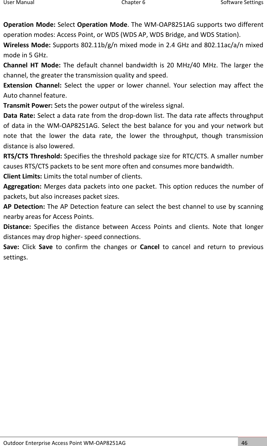 User Manual  Chapter 6  Software Settings Outdoor Enterprise Access Point WM-OAP8251AG 46  Operation Mode: Select Operation Mode. The WM-OAP8251AG supports two different operation modes: Access Point, or WDS (WDS AP, WDS Bridge, and WDS Station). Wireless Mode: Supports 802.11b/g/n mixed mode in 2.4 GHz and 802.11ac/a/n mixed mode in 5 GHz. Channel  HT  Mode:  The  default  channel  bandwidth  is 20  MHz/40 MHz. The  larger  the channel, the greater the transmission quality and speed. Extension  Channel:  Select  the  upper  or  lower  channel.  Your  selection  may  affect  the Auto channel feature. Transmit Power: Sets the power output of the wireless signal. Data Rate: Select a data rate from the drop-down list. The data rate affects throughput of data in the WM-OAP8251AG. Select the best balance for you and your network but note  that  the  lower  the  data  rate,  the  lower  the  throughput,  though  transmission distance is also lowered. RTS/CTS Threshold: Specifies the threshold package size for RTC/CTS. A smaller number causes RTS/CTS packets to be sent more often and consumes more bandwidth. Client Limits: Limits the total number of clients. Aggregation: Merges data packets into one packet. This option reduces the number of packets, but also increases packet sizes. AP Detection: The AP Detection feature can select the best channel to use by scanning nearby areas for Access Points. Distance:  Specifies  the  distance  between  Access  Points  and  clients.  Note  that  longer distances may drop higher- speed connections. Save:  Click  Save  to  confirm  the  changes  or  Cancel  to  cancel  and  return  to  previous settings.    