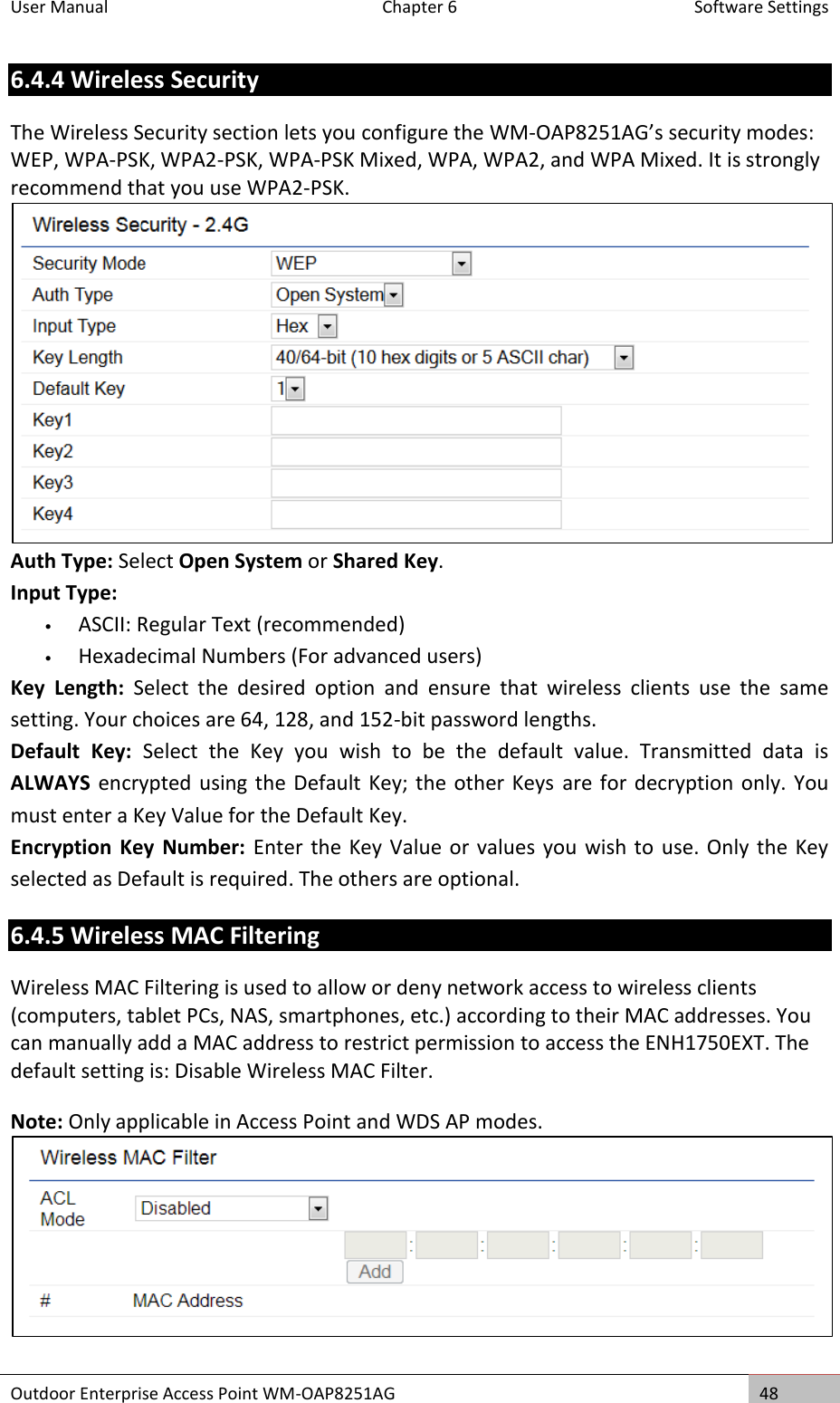 User Manual  Chapter 6  Software Settings Outdoor Enterprise Access Point WM-OAP8251AG 48  6.4.4 Wireless Security The Wireless Security section lets you configure the WM-OAP8251AG’s security modes: WEP, WPA-PSK, WPA2-PSK, WPA-PSK Mixed, WPA, WPA2, and WPA Mixed. It is strongly recommend that you use WPA2-PSK.  Auth Type: Select Open System or Shared Key. Input Type: • ASCII: Regular Text (recommended) • Hexadecimal Numbers (For advanced users) Key  Length:  Select  the  desired  option  and  ensure  that  wireless  clients  use  the  same setting. Your choices are 64, 128, and 152-bit password lengths. Default  Key:  Select  the  Key  you  wish  to  be  the  default  value.  Transmitted  data  is ALWAYS encrypted using the Default Key; the other Keys  are for decryption only. You must enter a Key Value for the Default Key. Encryption  Key Number:  Enter the Key Value or values  you wish to use. Only the  Key selected as Default is required. The others are optional. 6.4.5 Wireless MAC Filtering Wireless MAC Filtering is used to allow or deny network access to wireless clients (computers, tablet PCs, NAS, smartphones, etc.) according to their MAC addresses. You can manually add a MAC address to restrict permission to access the ENH1750EXT. The default setting is: Disable Wireless MAC Filter. Note: Only applicable in Access Point and WDS AP modes.   