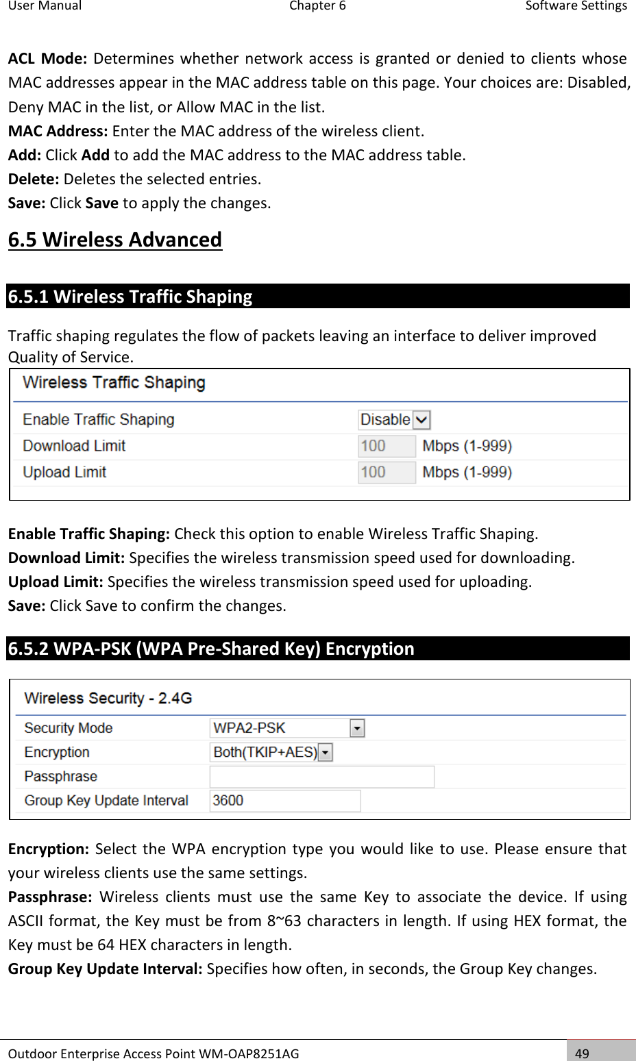 User Manual  Chapter 6  Software Settings Outdoor Enterprise Access Point WM-OAP8251AG 49  ACL  Mode: Determines whether network access is granted  or denied to clients  whose MAC addresses appear in the MAC address table on this page. Your choices are: Disabled, Deny MAC in the list, or Allow MAC in the list. MAC Address: Enter the MAC address of the wireless client. Add: Click Add to add the MAC address to the MAC address table. Delete: Deletes the selected entries. Save: Click Save to apply the changes. 6.5 Wireless Advanced 6.5.1 Wireless Traffic Shaping Traffic shaping regulates the flow of packets leaving an interface to deliver improved Quality of Service.   Enable Traffic Shaping: Check this option to enable Wireless Traffic Shaping. Download Limit: Specifies the wireless transmission speed used for downloading. Upload Limit: Specifies the wireless transmission speed used for uploading. Save: Click Save to confirm the changes. 6.5.2 WPA-PSK (WPA Pre-Shared Key) Encryption  Encryption: Select the WPA encryption type you would like to use. Please ensure that your wireless clients use the same settings. Passphrase:  Wireless  clients  must  use  the  same  Key  to  associate  the  device.  If  using ASCII format, the Key must be from 8~63 characters in length. If using HEX format, the Key must be 64 HEX characters in length. Group Key Update Interval: Specifies how often, in seconds, the Group Key changes.  