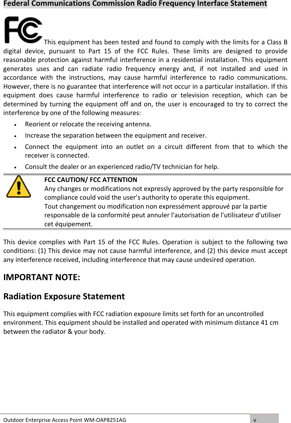 Outdoor Enterprise Access Point WM-OAP8251AG v  Federal Communications Commission Radio Frequency Interface Statement This equipment has been tested and found to comply with the limits for a Class B digital  device,  pursuant  to  Part  15  of  the  FCC  Rules.  These  limits  are  designed  to  provide reasonable protection against harmful interference in a residential installation. This equipment generates  uses  and  can  radiate  radio  frequency  energy  and,  if  not  installed  and  used  in accordance  with  the  instructions,  may  cause  harmful  interference  to  radio  communications. However, there is no guarantee that interference will not occur in a particular installation. If this equipment  does  cause  harmful  interference  to  radio  or  television  reception,  which  can  be determined by turning the equipment off and on, the user is encouraged to try to correct the interference by one of the following measures:   Reorient or relocate the receiving antenna.   Increase the separation between the equipment and receiver.   Connect  the  equipment  into  an  outlet  on  a  circuit  different  from  that  to  which  the receiver is connected.  Consult the dealer or an experienced radio/TV technician for help.   FCC CAUTION/ FCC ATTENTION Any changes or modifications not expressly approved by the party responsible for compliance could void the user’s authority to operate this equipment. Tout changement ou modification non expressément approuvé par la partie responsable de la conformité peut annuler l&apos;autorisation de l&apos;utilisateur d&apos;utiliser cet équipement. This  device complies  with  Part 15  of the  FCC Rules. Operation  is subject to  the following two conditions: (1) This device may not cause harmful interference, and (2) this device must accept any interference received, including interference that may cause undesired operation. IMPORTANT NOTE: Radiation Exposure Statement This equipment complies with FCC radiation exposure limits set forth for an uncontrolled environment. This equipment should be installed and operated with minimum distance 41 cm between the radiator &amp; your body.    
