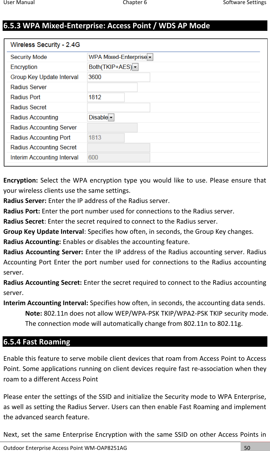 User Manual  Chapter 6  Software Settings Outdoor Enterprise Access Point WM-OAP8251AG 50  6.5.3 WPA Mixed-Enterprise: Access Point / WDS AP Mode  Encryption: Select the WPA encryption type you would like to use. Please ensure that your wireless clients use the same settings. Radius Server: Enter the IP address of the Radius server. Radius Port: Enter the port number used for connections to the Radius server. Radius Secret: Enter the secret required to connect to the Radius server. Group Key Update Interval: Specifies how often, in seconds, the Group Key changes. Radius Accounting: Enables or disables the accounting feature. Radius Accounting Server: Enter the IP address of the Radius accounting server. Radius Accounting Port Enter the port number used for connections to the Radius accounting server. Radius Accounting Secret: Enter the secret required to connect to the Radius accounting server. Interim Accounting Interval: Specifies how often, in seconds, the accounting data sends. Note: 802.11n does not allow WEP/WPA-PSK TKIP/WPA2-PSK TKIP security mode. The connection mode will automatically change from 802.11n to 802.11g. 6.5.4 Fast Roaming Enable this feature to serve mobile client devices that roam from Access Point to Access Point. Some applications running on client devices require fast re-association when they roam to a different Access Point Please enter the settings of the SSID and initialize the Security mode to WPA Enterprise, as well as setting the Radius Server. Users can then enable Fast Roaming and implement the advanced search feature. Next, set the same Enterprise Encryption with the same SSID on other Access Points in 