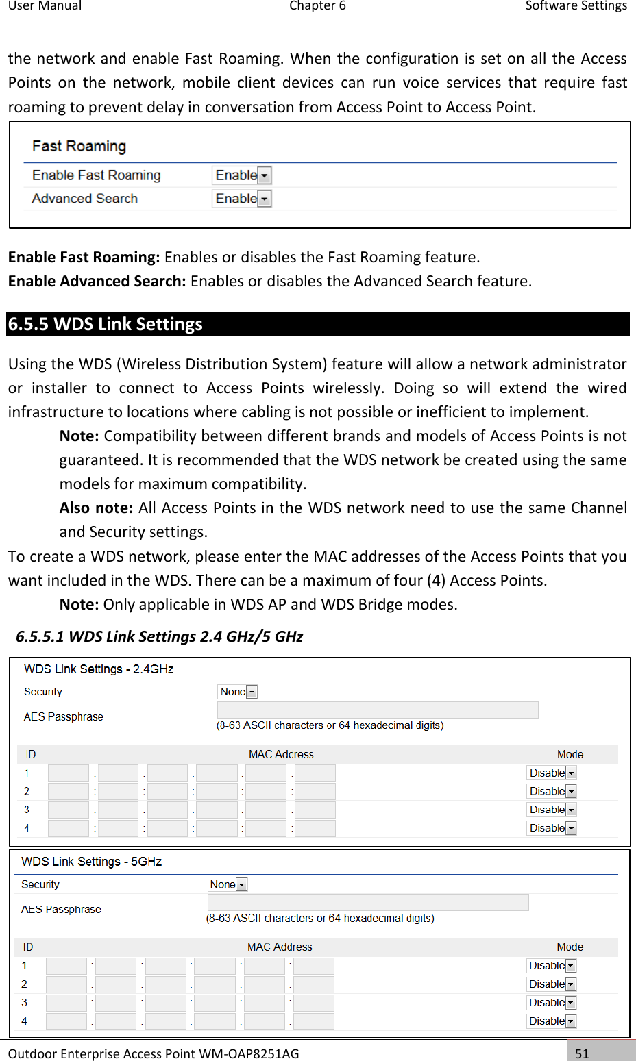 User Manual  Chapter 6  Software Settings Outdoor Enterprise Access Point WM-OAP8251AG 51  the network and enable Fast Roaming. When the configuration is set on all the Access Points  on  the  network,  mobile  client  devices  can  run  voice  services  that  require  fast roaming to prevent delay in conversation from Access Point to Access Point.  Enable Fast Roaming: Enables or disables the Fast Roaming feature. Enable Advanced Search: Enables or disables the Advanced Search feature. 6.5.5 WDS Link Settings Using the WDS (Wireless Distribution System) feature will allow a network administrator or  installer  to  connect  to  Access  Points  wirelessly.  Doing  so  will  extend  the  wired infrastructure to locations where cabling is not possible or inefficient to implement. Note: Compatibility between different brands and models of Access Points is not guaranteed. It is recommended that the WDS network be created using the same models for maximum compatibility. Also note: All Access Points in the WDS network need to use the same Channel and Security settings. To create a WDS network, please enter the MAC addresses of the Access Points that you want included in the WDS. There can be a maximum of four (4) Access Points. Note: Only applicable in WDS AP and WDS Bridge modes. 6.5.5.1 WDS Link Settings 2.4 GHz/5 GHz   