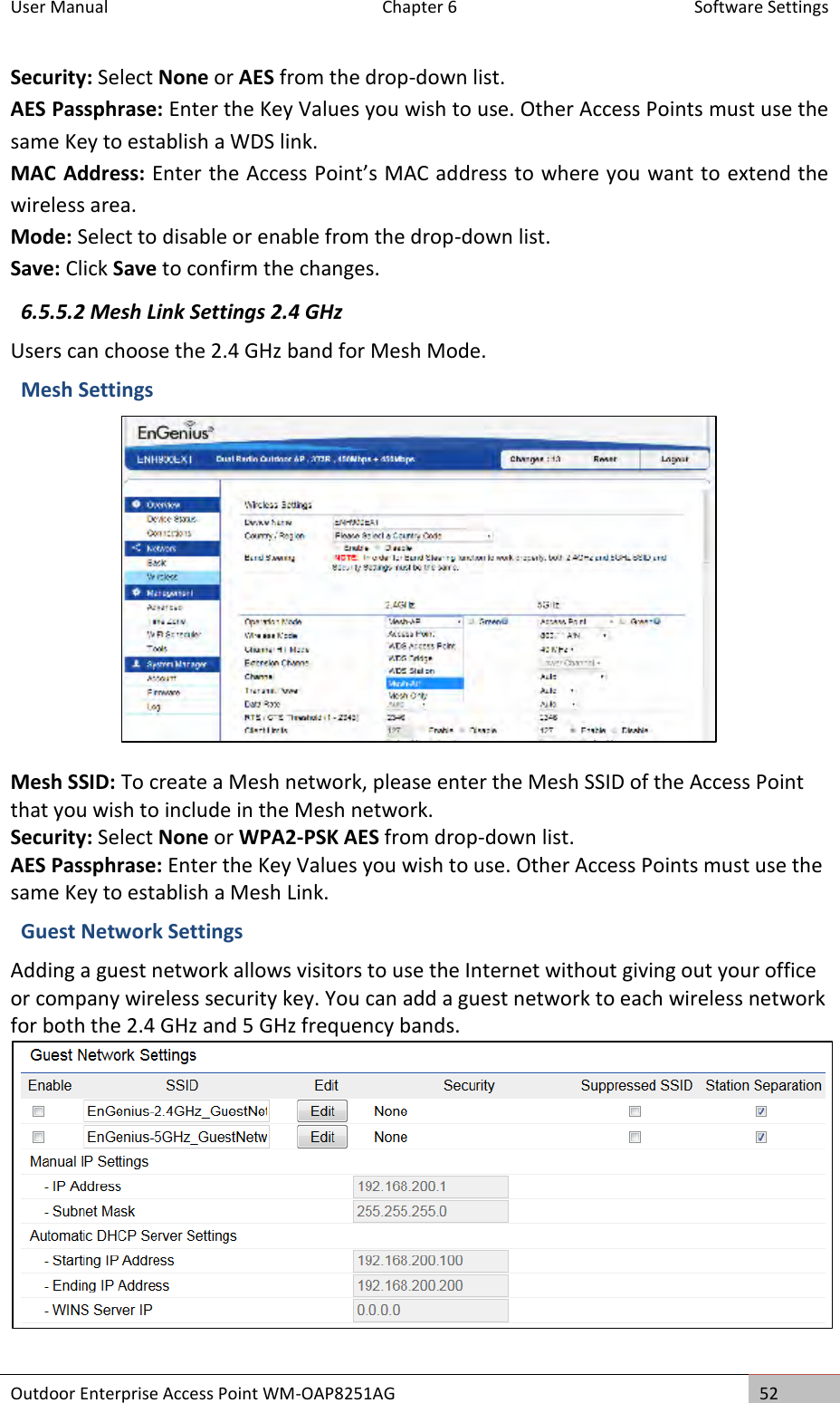 User Manual  Chapter 6  Software Settings Outdoor Enterprise Access Point WM-OAP8251AG 52  Security: Select None or AES from the drop-down list. AES Passphrase: Enter the Key Values you wish to use. Other Access Points must use the same Key to establish a WDS link. MAC Address: Enter the Access Point’s MAC address to where you want to extend the wireless area. Mode: Select to disable or enable from the drop-down list. Save: Click Save to confirm the changes. 6.5.5.2 Mesh Link Settings 2.4 GHz Users can choose the 2.4 GHz band for Mesh Mode. Mesh Settings  Mesh SSID: To create a Mesh network, please enter the Mesh SSID of the Access Point that you wish to include in the Mesh network. Security: Select None or WPA2-PSK AES from drop-down list. AES Passphrase: Enter the Key Values you wish to use. Other Access Points must use the same Key to establish a Mesh Link. Guest Network Settings Adding a guest network allows visitors to use the Internet without giving out your office or company wireless security key. You can add a guest network to each wireless network for both the 2.4 GHz and 5 GHz frequency bands.  