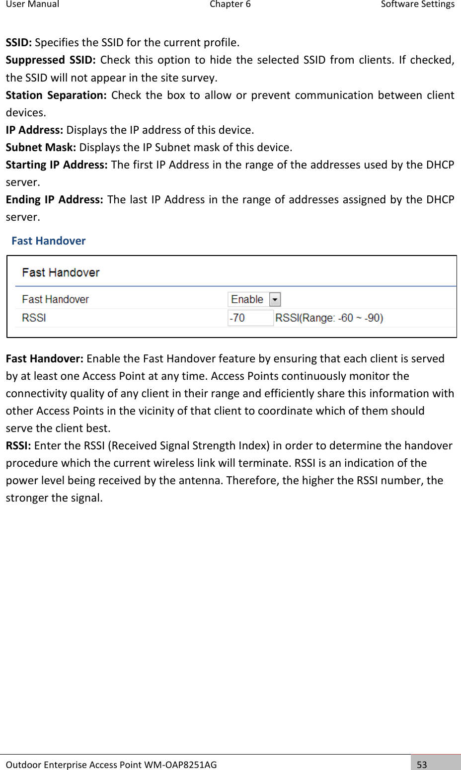 User Manual  Chapter 6  Software Settings Outdoor Enterprise Access Point WM-OAP8251AG 53  SSID: Specifies the SSID for the current profile. Suppressed  SSID: Check  this option to  hide the selected SSID  from clients. If  checked, the SSID will not appear in the site survey. Station  Separation:  Check the  box to  allow or prevent communication between client devices. IP Address: Displays the IP address of this device. Subnet Mask: Displays the IP Subnet mask of this device. Starting IP Address: The first IP Address in the range of the addresses used by the DHCP server. Ending IP Address: The last IP Address in the range of addresses assigned by the DHCP server. Fast Handover  Fast Handover: Enable the Fast Handover feature by ensuring that each client is served by at least one Access Point at any time. Access Points continuously monitor the connectivity quality of any client in their range and efficiently share this information with other Access Points in the vicinity of that client to coordinate which of them should serve the client best.  RSSI: Enter the RSSI (Received Signal Strength Index) in order to determine the handover procedure which the current wireless link will terminate. RSSI is an indication of the power level being received by the antenna. Therefore, the higher the RSSI number, the stronger the signal.  